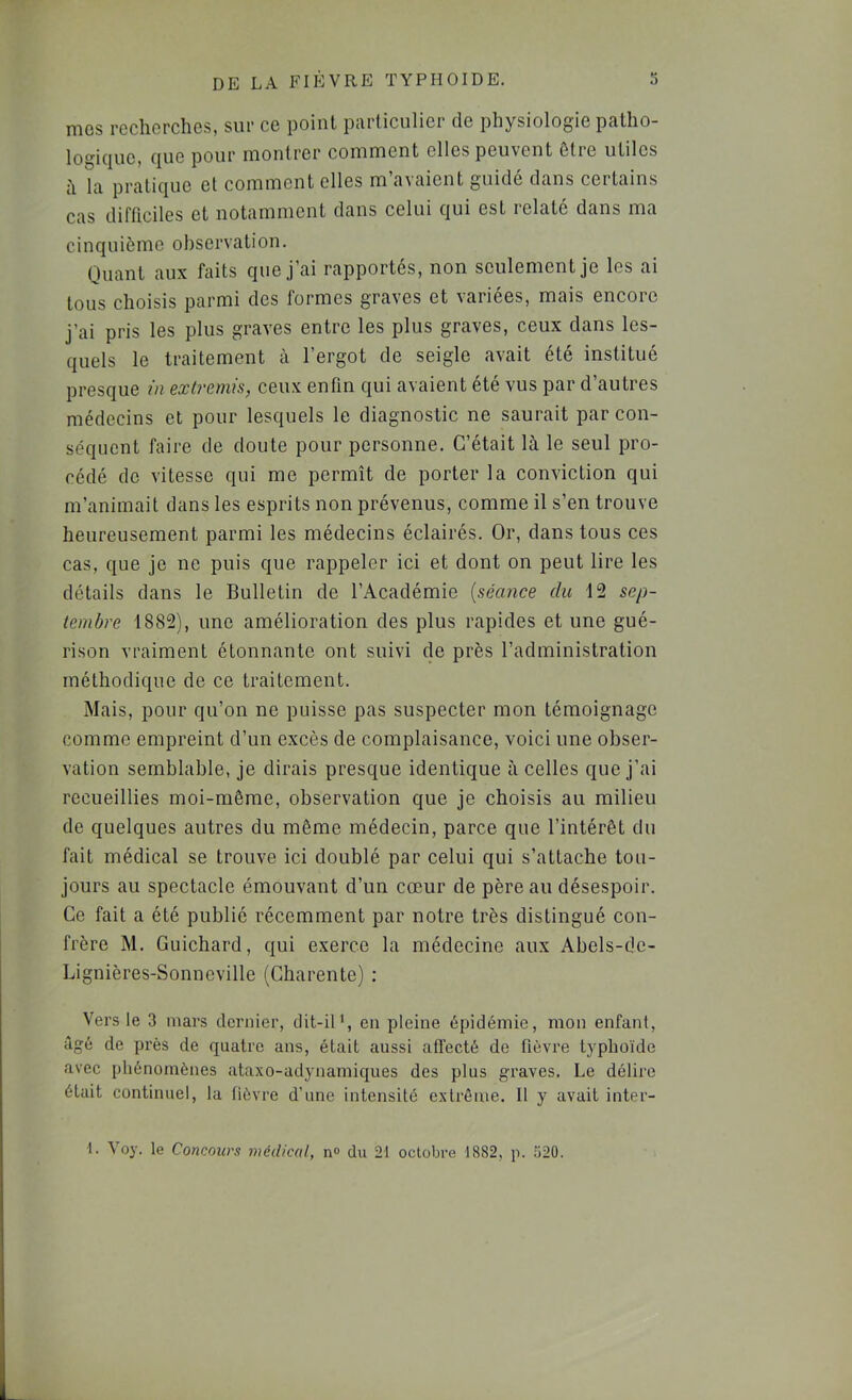 mes rûclicrcIîGS, siii' ce point pcirliculicr de physiologie pîillio- logique, que pour moulrcr comment elles peuvent être utiles h la pratique et comment elles m’avaient guidé dans certains cas difficiles et notamment dans celui qui est relaté dans ma cinquième observation. Quant aux faits que j’ai rapportés, non seulement je les ai tous choisis parmi des formes graves et variées, mais encore j’ai pris les plus graves entre les plus graves, ceux dans les- quels le traitement à l’ergot de seigle avait été institué presque in extremis, ceux enfin qui avaient été vus par d’autres médecins et pour lesquels le diagnostic ne saurait par con- séquent faire de doute pour personne. C’était là le seul pro- cédé de vitesse qui me permît de porter la conviction qui m’animait dans les esprits non prévenus, comme il s’en trouve heureusement parmi les médecins éclairés. Or, dans tous ces cas, que je ne puis que rappeler ici et dont on peut lire les détails dans le Bulletin de l’Académie [séance du 12 sep- tembre 1882), une amélioration des plus rapides et une gué- rison vraiment étonnante ont suivi de près l’administration méthodique de ce traitement. Mais, pour qu’on ne puisse pas suspecter mon témoignage comme empreint d’un excès de complaisance, voici une obser- vation semblable, je dirais presque identique à celles que j’ai recueillies moi-même, observation que je choisis au milieu de quelques autres du même médecin, parce que l’intérêt du fait médical se trouve ici doublé par celui qui s’attache tou- jours au spectacle émouvant d’un cœur de père au désespoir. Ce fait a été publié récemment par notre très distingué con- frère M. Guichard, qui exerce la médecine aux Abels-dc- Lignières-Sonncville (Charente) : Vers le 3 mars dernier, dit-iP, en pleine épidémie, mon enfant, âgé de près de quatre ans, était aussi affecté de fièvre typhoïde avec phénomènes ataxo-adynamiques des plus graves. Le délire était continuel, la fièvre d’une intensité extrême. Il y avait inter- •1. Voy. le Concours médical, n° du 21 octobre 1882, p. 520.