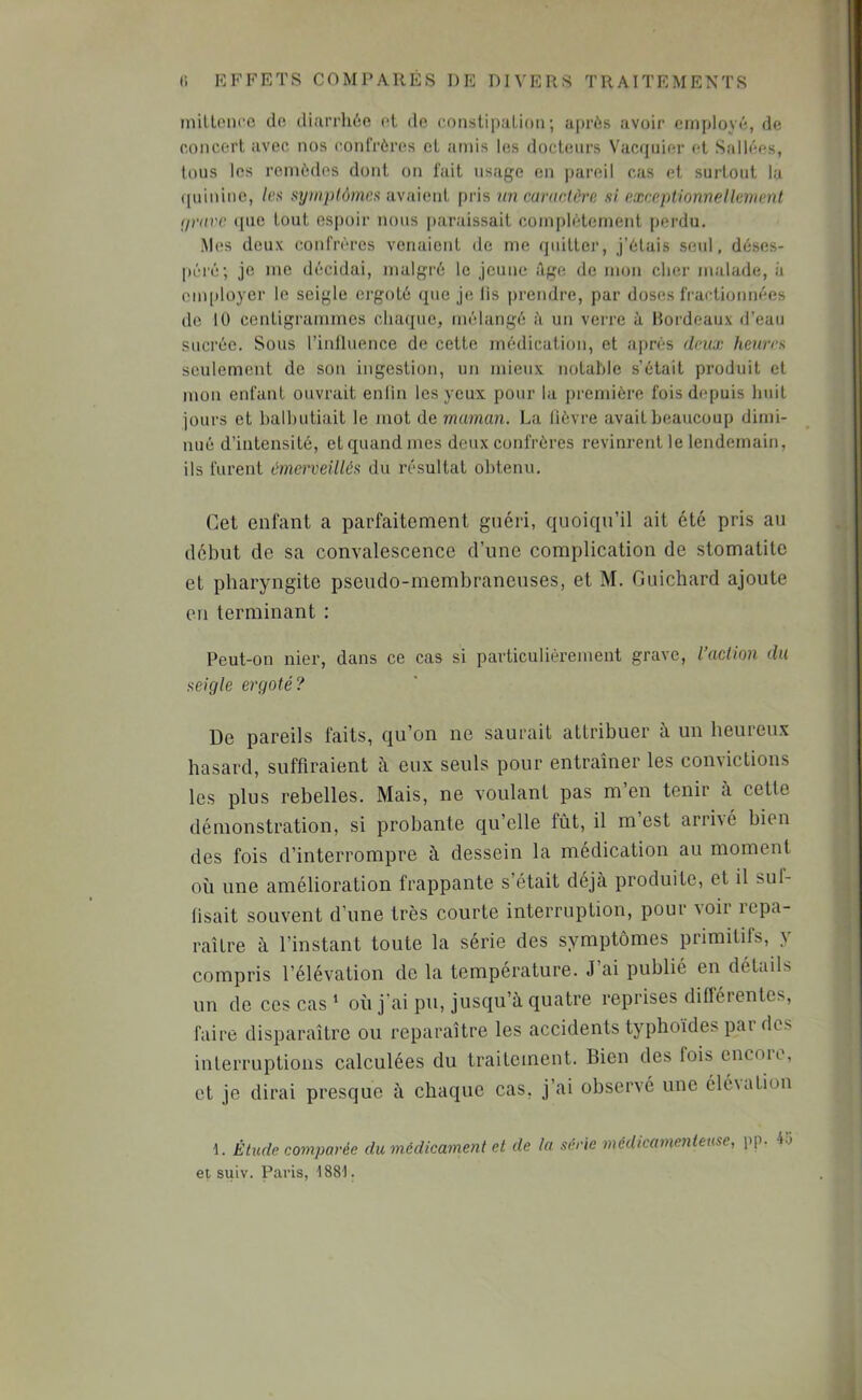 milloncc do diarrhée (>t de eonslipaLioii ; après avoir employé, de concert avec nos confrères et amis les docteurs Vacqiiier et Sallées, tous les remèdes dont on fait usage en |jareil cas et surtout la quinine, /es symptômes avaient [iris im cariielôre si exceptionnellement (jnive (pie tout espoir nous paraissait complètement perdu. Mes deux confrères venaient de me quitter, j’étais seul, déses- péré; je me décidai, malgré le jeune Tige de mon cher malade, à em[)loyer le seigle ei'goté que je lis prendre, par doses fractionm^es do lU centigrammes chaque, mélangé à un verre à Hordeaux d’eau sucrée. Sous l’inlluence de cette médication, et après deux heures seulement de son ingestion, un mieux notable s’était produit et mon enfant ouvrait enlin les yeux pour la première fois depuis huit jours et balhutiait le mot de maman. La lièvre avait beaucoup dimi- nué d’intensité, et quand mes deux confrères revinrent le lendemain, ils furent émerveillés du résultat obtenu. Cet enfant a parfaitement guéri, quoiqu’il ait été pris au début de sa convalescence d’une complication de stomatite et pharyngite pseudo-membraneuses, et M. Guichard ajoute en terminant : Peut-on nier, dans ce cas si particulièrement grave, l’action du seigle ergoté? De pareils faits, qu’on ne saurait attribuer à un heureux hasard, suffiraient à eux seuls pour entraîner les convietions les plus rebelles. Mais, ne voulant pas m en tenir à cette démonstration, si probante qu’elle fût, il m est arrivé bien des fois d’interrompre à dessein la médication au moment où une amélioration frappante s’était déjà produite, et il suf- fisait souvent d’une très courte interruption, pour voir repa- raître à l’instant toute la série des symptômes primitifs, y compris l’élévation de la température. J’ai publié en détails un de ces cas ' où j’ai pu, jusqu’à quatre reprises différentes, faire disparaître ou reparaître les accidents typhoïdes par des interruptions calculées du traitement. Bien des fois cncoie, et je dirai presque à chaque cas, j’ai observé une élévation 1. Étude comparée du médicament et de la série médicamenteuse, pp. 4o et suiv. Paris, 1881.