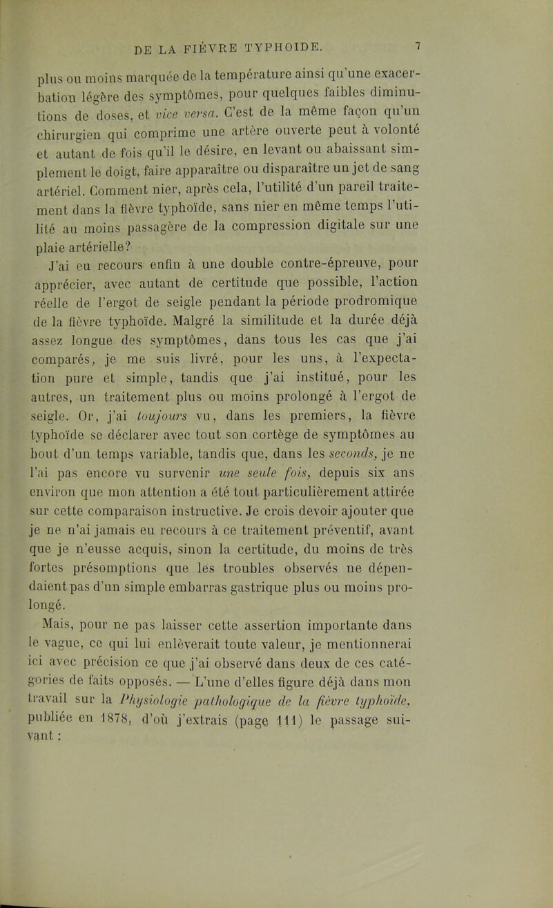 plus OU moins lïuircjuéG do In, tompcrnture ninsi qu une exncor- bcition légère des symptômes, pour quelques faibles diminu- tions de doses, et vice versa. C’est de la même façon qu’un chirurgien qui comprime une artere ouverte peut ù. volonté et autant de fois qu’il le desire, en levant ou abaissant sim- plement le doigt, faire apparaître ou disparaître un jet de sang artériel. Comment nier, après cela, 1 utilité d un pareil traite- ment dans la fièvre typhoïde, sans nier en même temps l’uti- lité au moins passagère de la compression digitale sur une plaie artérielle? J’ai eu recours enfin à une double contre-épreuve, pour apprécier, avec autant de certitude que possible, l’action réelle de l’ergot de seigle pendant la période prodromique de la fièvre typhoïde. Malgré la similitude et la durée déjà assez longue des symptômes, dans tous les cas que j’ai comparés, je me suis livré, pour les uns, à l’expecta- tion pure et simple, tandis que j’ai institué, pour les autres, un traitement plus ou moins prolongé à l’ergot de seigle. Or, j’ai toujours vu, dans les premiers, la fièvre typhoïde se déclarer avec tout son cortège de symptômes au bout d’un temps variable, tandis que, dans les seconds, je ne l’ai pas encore vu survenir ime seule fois, depuis six ans environ que mon attention a été tout particulièrement attirée sur cette comparaison instructive. Je crois devoir ajouter que je ne n’ai jamais eu recours à ce traitement préventif, avant que je n’eusse acquis, sinon la certitude, du moins de très fortes présomptions que les troubles observés ne dépen- daient pas d’un simple embarras gastrique plus ou moins pro- longé. Mais, pour ne pas laisser cette assertion importante dans le vague, ce qui lui enlèverait toute valeur, je mentionnerai ici avec précision ce que j’ai observé dans deux de ces caté- gories de faits opposés. — L’une d’elles figure déjà dans mon travail sur la Physiologie palhologicjue de la fièvre typhoïde, publiée en 1878, d’où j’extrais (page 111) le passage sui- vant :