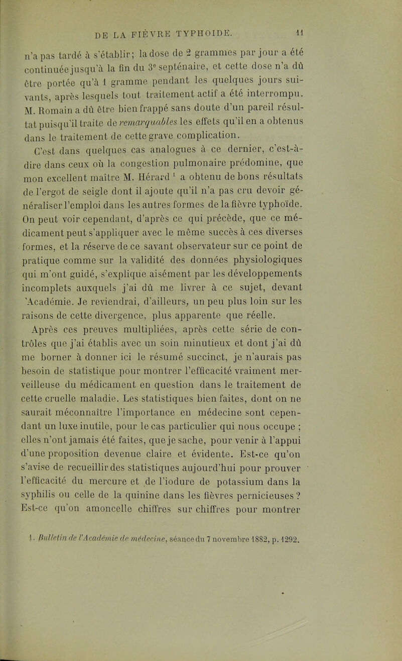 n’a pas lardé à s'établir; la close de 2 grammes par jour a été continuéejusc|u’à la fin du 3® septénaire, et cette dose n a du être portée qu’à 1 gramme pendant les quelques jours sui- vants, après lesquels tout traitement actif a été interrompu. M. Romain a dû être bien frappe sans doute d un pareil résul- tat puisqu’il traite de remarquables les effets qu’il en a obtenus dans le traitement de cette grave complication. C’est dans quelques cas analogues à ce dernier, c’est-à- dire dans ceux où la congestion pulmonaire prédomine, que mon excellent maître M. Hérard ^ a obtenu de bons résultats de l’ergot de seigle dont il ajoute ciu’il n’a pas cru devoir gé- néraliser l’emploi dans les autres formes de la fièvre typhoïde. On peut voir cependant, d’après ce qui précède, que ce mé- dicament peut s’appliquer avec le même succès à ces diverses formes, et la réserve de ce savant observateur sur ce point de pratique comme sur la validité des données physiologiques qui m’ont guidé, s’explique aisément par les développements incomplets auxquels j’ai dû me livrer à ce sujet, devant 'Académie. Je reviendrai, d’ailleurs, un peu plus loin sur les raisons de cette divergence, plus apparente que réelle. Après ces preuves multipliées, après cette série de con- trôles que j’ai établis avec un soin minutieux et dont j’ai dû me borner à donner ici le résumé succinct, je n’aurais pas besoin de statistique pour montrer l’efficacité vraiment mer- veilleuse du médicament en question dans le traitement de cette cruelle maladie. Les statistiques bien faites, dont on ne saurait méconnaître l’importance en médecine sont cepen- dant un luxe inutile, pour le cas particulier qui nous occupe ; elles n’ont jamais été faites, que je sache, pour venir à l’appui d’une proposition devenue claire et évidente. Est-ce qu’on s’avise de recueillir des statistiques aujourd’hui pour prouver l’efficacité du mercure et de l’iodure de potassium dans la syphilis ou celle de la quinine dans les fièvres pernicieuses ? Est-ce qu’on amoncelle chiffres sur chiffres pour montrer