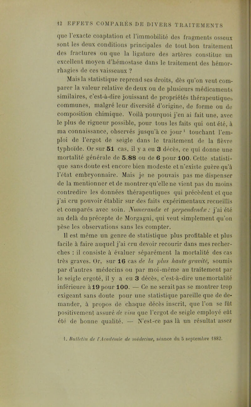 (juo 1 oxcictc coftplaLioii cl rimniohililc des Iragineiits osseux sont les (leux condilioiis ])niicipales de loiil bon traitement des rractnrcs on (jne la ligature des artères constitue un excellent moyen d’hémostase dans le traitement des hémor- rhagies de CCS vaisseaux ? Mais la statistique reprend ses droits, dès qu’on veut com- parer la valeur relative de deux ou de plusieurs médicaments similaires, c’est-à-dire jouissant de propriétés thérapeutiqucb communes, malgré leur diversité d’origine, de l'orme ou de composition chimique. Voilà pourquoi j’en ai fait une, avec le plus de rigueur possible, pour tous les faits qui ont été, à ma connaissance, observés jusqu’à ce jour' touchant l’em- ploi de l’ergot de seigle dans le traitement de la fièvre typho'ide. Or sur 51 cas, il y a eu 3 décès, ce qui donne une mortalité générale de 5,88 ou de 6 pour 100. Cette statisti- que sans doute est encore bien modeste et n’existe guère qu’à l’état embryonnaire. Mais je ne pouvais pas me dispenser de la mentionner et de montrer qu’elle ne vient pas du moins contredire les données thérapeutiques qui précèdent et que j’ai cru pouvoir établir sur des faits expérimentaux recueillis et comparés avec soin. Niimerandæ et perpendendæ : j’ai été au delà du précepte de Morgagni, qui veut simplement qu’on pèse les observations sans les compter. 11 est même un genre de statistique plus profitable et plus facile à faire auquel j’ai cru devoir recourir dans mes recher- ches : il consiste à évaluer séparément la mortalité des cas très graves. Or, sur 16 cas de la plus haute gravité, soumis par d’autres médecins ou par moi-môme au traitement par le seigle ergoté, il y a eu 3 décès, c’est-à-dire une mortalité inférieure à 19 pour 100. — Ce ne serait pas se montrer trop exigeant sans doute pour une statistique pareille que de de- mander, à propos de chaque décès inscrit, que l’on se fiit positivement assuré de visu que l’ergot de seigle employé eût été de bonne qualité. — N’est-ce pas là un résultat assez 1. Ihillethi de l'Academie de médecme, séance du 5 septembre ISSiî.