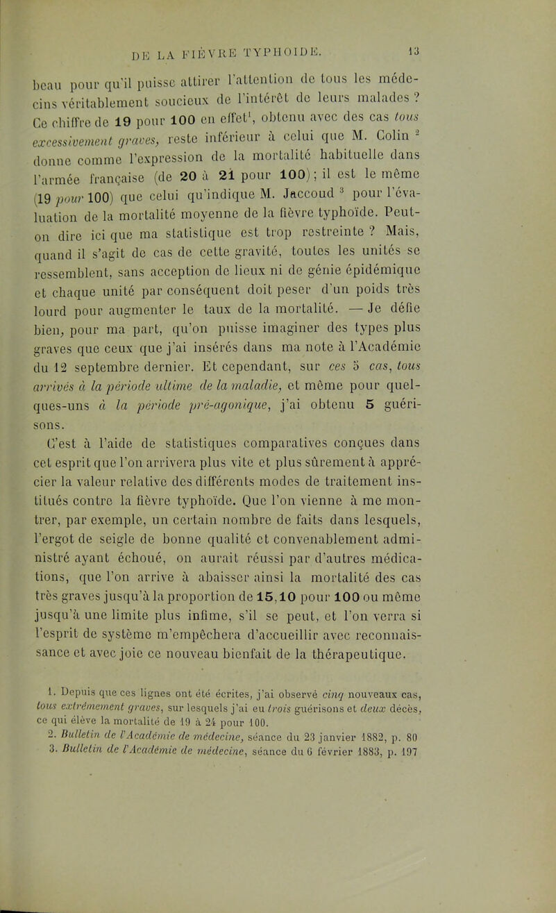beau pour qu’il puisse attirer 1 attention do tous les méde- cins véritablement soucieux de 1 intérêt de leurs malades ? Ce cbilîre de 19 pour 100 en ellct’, obtenu avec des cas tous excessivement graves, reste inférieur à celui que M. Colin donne comme l’expression de la mortalité habituelle dans l’armée française (de 20 à 2i pour 100); il est le môme ^19 pour 100) que celui qu’indique M. Jaccoud » pour l’éva- luation de la mortalité moyenne de la fièvre typhoïde. Peut- on dire ici que ma statistique est trop restreinte ? Mais, quand il s’agit de cas de cette gravité, toutes les unités se ressemblent, sans acception de lieux ni de génie épidémique et chaque unité par conséquent doit peser d'un poids très lourd pour augmenter le taux de la mortalité. — Je défie bieiR pour ma part, qu’on puisse imaginer des types plus graves que ceux que j’ai insérés dans ma note à l’Académie du 12 septembre dernier. Et cependant, sur ces o cas, tous arrivés à la période ultime de la maladie, et môme pour quel- ques-uns à la période pré-agonique, j’ai obtenu 5 guéri- sons. C’est à l’aide de statistiques comparatives conçues dans cet esprit que l’on arrivera plus vite et plus sûrement à appré- cier la valeur relative des différents modes de traitement ins- titués contre la fièvre typhoïde. Que l’on vienne à me mon- trer, par exemple, un certain nombre de faits dans lesquels, l’ergot de seigle de bonne qualité et convenablement admi- nistré ayant échoué, on aurait réussi par d’autres médica- tions, que l’on arrive à abaisser ainsi la mortalité des cas très graves jusqu’à la proportion de 15,10 pour 100 ou même jusqu’à une limite plus infime, s’il se peut, et l’on verra si l’esprit de système m’empêchera d’accueillir avec reconnais- sance et avec joie ce nouveau bienfait de la thérapeutique. 1. Depuiiî qxie ces lignes ont été écrites, j’ai observé cmq nouveaux cas, tous extrêmement graves, sur lesquels j’ai eu trois guérisons et deux décès, ce qui élève la mortalité de 19 à 24 pour 100. 2. Bulletin de VAcadémie de médecine, séance du 23 janvier 1882, p. 80 3. Bulletin de l'Académie de médecine, séance du G février 1883, p. 197