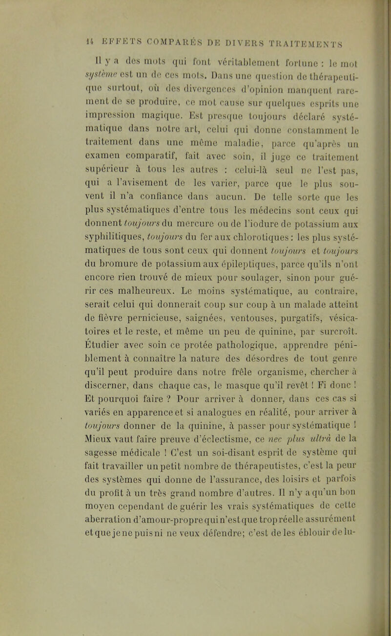 Il y a (les mots (jiii l'onL vérilahlemeiiL fortune : le mot si/slèmr; osl un de ces mots. Dans une question de thérapeuü- ([uc surtoul, 011 des divergenocs d’opinion mampient rare- ment de se jiroduire, ce mot cause sur quelques csiirits une impression magique. Est [iresiiuc toujours déclaré systé- matique dans notre art, celui qui donne constamment le traitement dans une môme maladie, parce (ju’après un examen comparatif, fait avec soin, il juge ce traitement supérieur à tous les autres : celui-là seul ne l’est pas, qui a l’avisement de les varier, parce que le plus sou- vent il n’a contlance dans aucun. De telle sorte que les plus systématiques d’entre tous les médecins sont ceux qui donnent du mercure onde l’iodurc de potassium aux syphilitiques, toujours du fer aux chlorotiques : les plus systé- matiques de tous sont ceux qui donnent toujours et toujours du bromure de potassium aux épileptiques, parce qu’ils n’ont encore rien trouvé de mieux pour soulager, sinon pour gué- rir ces malheureux. Le moins systématique, au contraire, serait celui qui donnerait coup sur coup à un malade atteint de fièvre pernicieuse, saignées, ventouses, purgatifs, vésica- toires et le reste, et même un peu de quinine, par surcroît. Etudier avec soin ce protée pathologique, apprendre péni- blement à connaître la nature des désordres de tout genre qu’il peut produire dans notre frêle organisme, chercher à discerner, dans chaque cas, le masque qu’il revêt ! Fi donc ! Et pourquoi faire ? Pour arriver à donner, dans ces cas si variés en apparence et si analogues en réalité, pour arriver à toujours donner de la quinine, à passer pour systématique ! Mieux vaut faire preuve d’éclectisme, ce nec plus ultrà de la sagesse médicale ! C’est un soi-disant esprit de système qui fait travailler un petit nombre de thérapeutistes, c’est la peur des systèmes qui donne de l’assurance, des loisirs et parfois du profit à un très grand nombre d’autres. Il n’y a qu’un bon moyen cependant de guérir les vrais systématiques de cette aberration d’amour-propre qui n’est que trop réelle assurément etque jene puisni neveux défendre; c’est de les éblouir dclu-