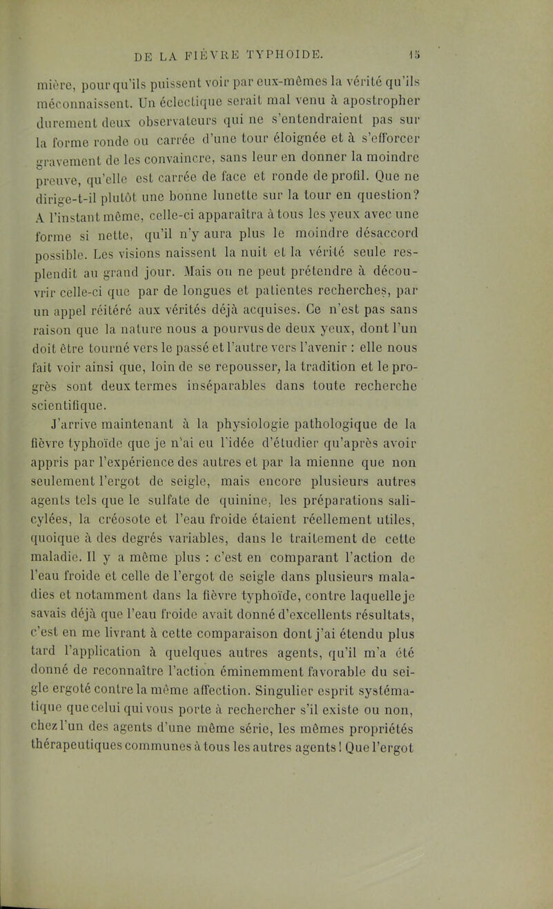 miùrc, pourriu’ils puissent voii* par eux-mêmes la vérité qu ils méconnaissent. Un éclectique serait mal venu à apostropher durement deux observateurs qui ne s entendraient pas sur la forme ronde ou carrée d’une tour éloignée et à s’eflbreer gravement de les convaincre, sans leur en donner la moindre prouve, qu’elle est carrée de face et ronde de profil. Que ne dirige-t-il plutôt une bonne lunette sur la tour en question? .\ l’instant môme, celle-ci apparaîtra à tous les yeux avec une forme si nette, qu’il n’y aura plus le moindre désaccord possible. Les visions naissent la nuit et la vérité seule res- plendit au grand jour. Mais on ne peut prétendre à décou- vrir celle-ci que par de longues et patientes recherches, par un appel réitéré aux vérités déjà acquises. Ce n’est pas sans raison que la nature nous a pourvus de deux yeux, dont l’un doit être tourné vers le passé et l’autre vers l’avenir : elle nous fait voir ainsi que, loin de se repousser, la tradition et le pro- grès sont deux termes inséparables dans toute recherche scientifique. J’arrive maintenant à la physiologie pathologique de la fièvre typhoïde que je n’ai eu l’idée d’étudier qu’après avoir appris par l’expérience des autres et par la mienne que non seulement l’ergot de seigle, mais encore plusieurs autres agents tels que le sulfate de quinine, les préparations sali- cylées, la créosote et l’eau froide étaient réellement utiles, quoique à des degrés variables, dans le traitement de cette maladie. Il y a même plus : c’est en comparant l’action de l’eau froide et celle de l’ergot de seigle dans plusieurs mala- dies et notamment dans la fièvre typhoïde, contre laquelle je savais déjà que l’eau froide avait donné d’excellents résultats, c’est en me livrant à cette comparaison dont j’ai étendu plus tard l’application à quelques autres agents, qu’il m’a été donné de reconnaître l’action éminemment favorable du sei- gle ergoté contre la môme affection. Singulier esprit systéma- tique que celui qui vous porte à rechercher s’il existe ou non, chez l’un des agents d’une môme série, les mêmes propriétés thérapeutiques communes à tous les autres agents 1 Que l’ergot