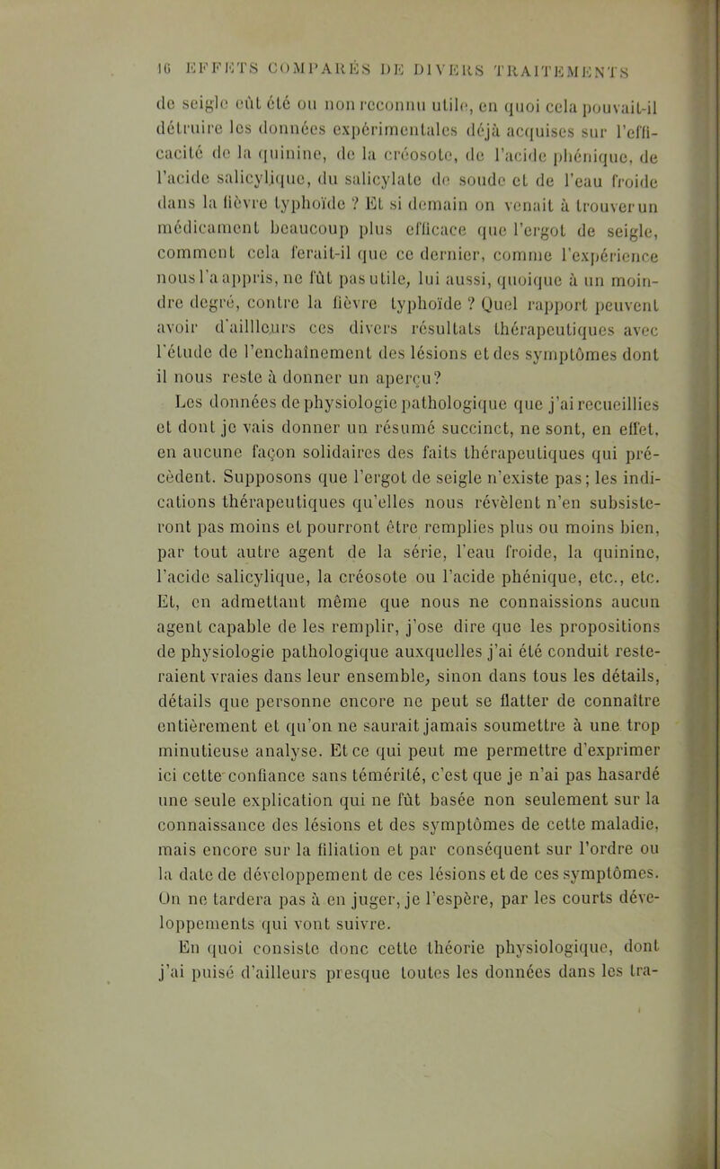 de seigle oùL été eu non i-ceonnn nlihg en (jnoi cela ponvaiL-il délniire les données expérimenlales déjà acquises sur rdli- cacilé do la (jiiinino, de la ciaîosole, de l’acide phéniquo, de l’acide salicyli(|ne, du salicylale de soude eL de l’eau froide dans la lièvre typhoïde ? El si demain on venait à trouver un médicament beaucoup plus el'licace que l’ergot de seigle, comment cela ferait-il que ce dernier, comme rexpéricnce nousl aapj)ris, no lut pas utile, lui aussi, quoi(jue à un moin- dre degré, contre la lièvre typhoïde ? Quel rapport peuvent avoir d aillleurs ces divers résultats thérapeutiques avec 1 étude de l’enchaînement des lésions et des symptômes dont il nous reste à donner un aperçu? Les données de physiologie pathologique que j’ai recueillies et dont je vais donner un résumé succinct, ne sont, en elfet, en aucune façon solidaires des faits thérapeutiques qui pré- cèdent. Supposons que l’ergot de seigle n’existe pas; les indi- cations thérapeutiques qu’elles nous révèlent n’en subsiste- ront pas moins et pourront être remplies plus ou moins bien, par tout autre agent de la série, l’eau froide, la quinine, l’acide salicylique, la créosote ou l’acide phénique, etc., etc. Et, en admettant même que nous ne connaissions aucun agent capable de les remplir, j’ose dire que les propositions de physiologie pathologique auxquelles j’ai été conduit reste- raient vraies dans leur ensemble, sinon dans tous les détails, détails que personne encore ne peut se flatter de connaître entièrement et qu’on ne saurait jamais soumettre à une trop minutieuse analyse. Et ce qui peut me permettre d’exprimer ici cette'confiance sans témérité, c’est que je n’ai pas hasardé une seule explication qui ne fût basée non seulement sur la connaissance des lésions et des symptômes de cette maladie, mais encore sur la filiation et par conséquent sur l’ordre ou la date de développement de ces lésions et de ces symptômes. Ou ne tardera pas à en juger, je l’espère, par les courts déve- loppements qui vont suivre. En (juoi consiste donc cette théorie physiologique, dont j’ai puisé d’ailleurs presque toutes les données dans les tra-