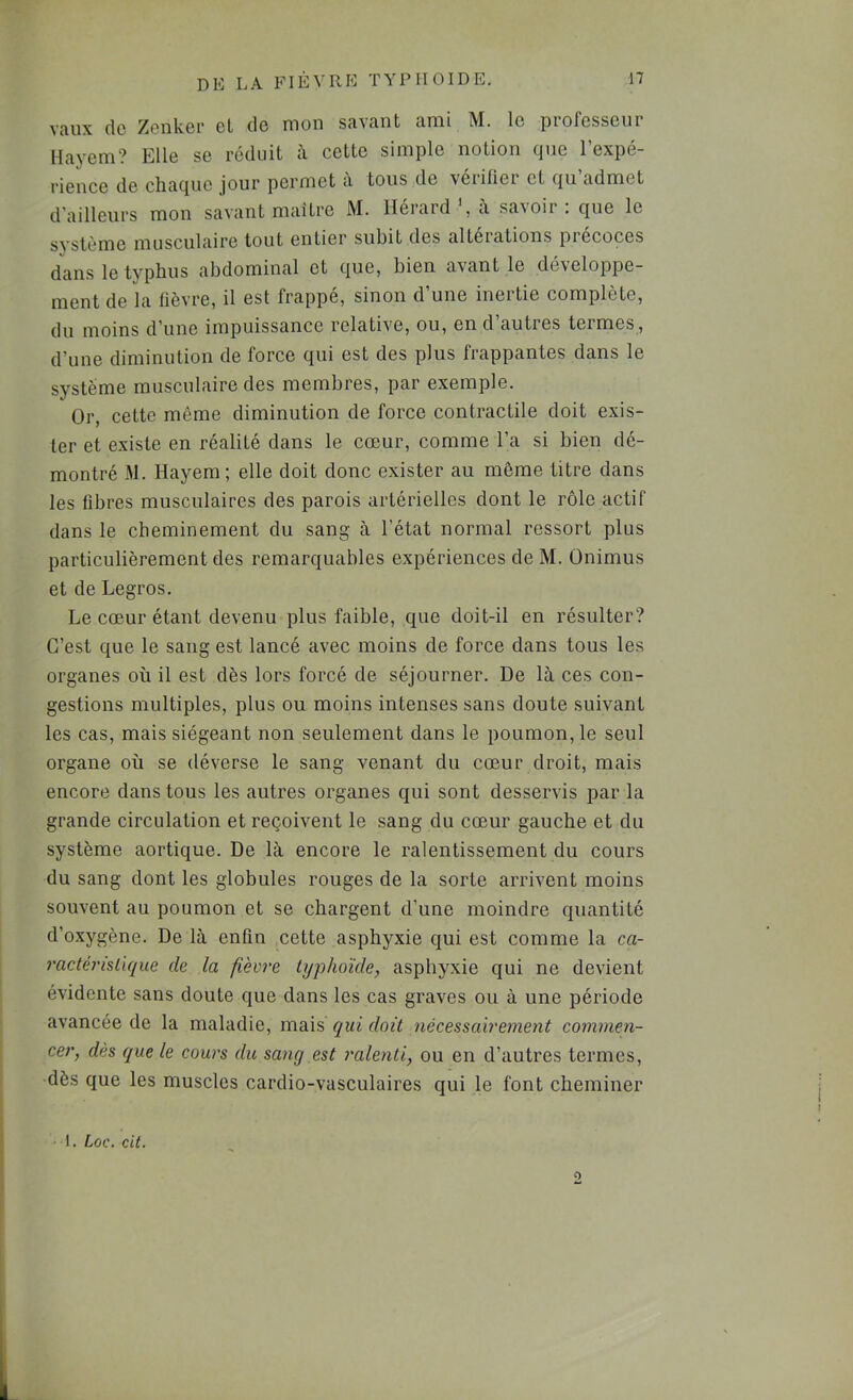 vaux de Zenker el de mon savant ami M. le professeur Mayem? Elle se réduit il cette simple notion que l’expé- rience de chaque jour permet a tous de vérifier et qu admet d’ailleurs mon savant maître M. Hérard il savoir : que le système musculaire tout entier subit des altérations précoces dans le typhus abdominal et que, bien avant le développe- ment de la fièvre, il est frappé, sinon d’une inertie complète, du moins d’une impuissance relative, ou, en d’autres termes , d’une diminution de force qui est des plus frappantes dans le système musculaire des membres, par exemple. Or, cette môme diminution de force contractile doit exis- ter et existe en réalité dans le cœur, comme l’a si bien dé- montré M. Hayem ; elle doit donc exister au même titre dans les libres musculaires des parois artérielles dont le rôle actif dans le cheminement du sang à l’état normal ressort plus particulièrement des remarquables expériences de M. Ünimus et de Legros. Le cœur étant devenu plus faible, que doit-il en résulter? C’est que le sang est lancé avec moins de force dans tous les organes où il est dès lors forcé de séjourner. De là ces con- gestions multiples, plus ou moins intenses sans doute suivant les cas, mais siégeant non seulement dans le poumon, le seul organe où se déverse le sang venant du cœur droit, mais encore dans tous les autres organes qui sont desservis par la grande circulation et reçoivent le sang du cœur gauche et du système aortique. De là encore le ralentissement du cours du sang dont les globules rouges de la sorte arrivent moins souvent au poumon et se chargent d’une moindre quantité d’oxygène. De là enfin cette asphyxie qui est comme la ca- ractérisllque de la fièvre typhoïde, asphyxie qui ne devient évidente sans doute que dans les cas graves ou à une période avancée de la maladie, mais qui doit nécessairement commen- cer, dès que le cours du sang est ralenti, ou en d’autres termes, dès que les muscles cardio-vasculaires qui le font cheminer 1. Loc. cit. O