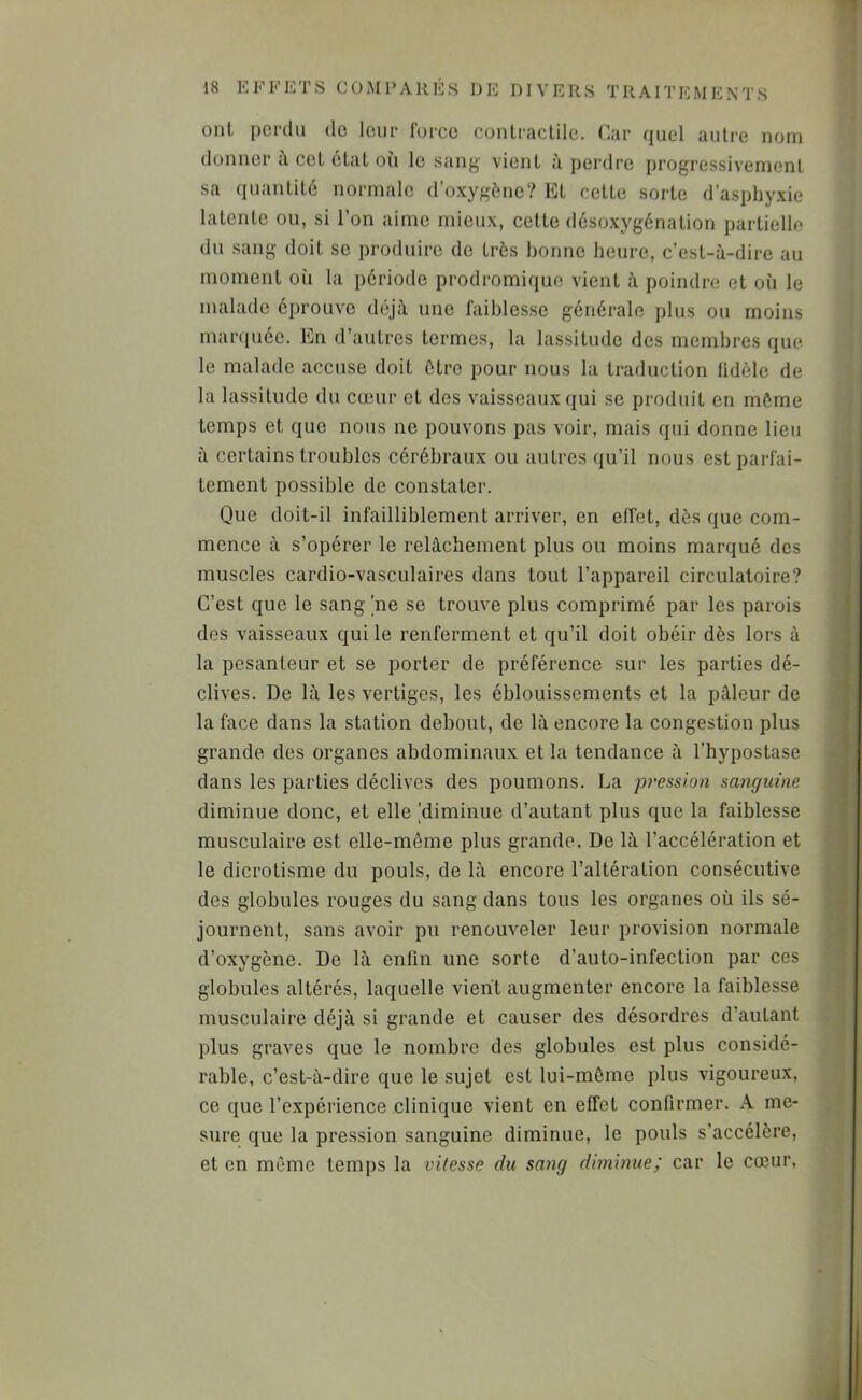 DI V E R S T R A rr E M E N T S onl perdu de leur Ibrce cünlraclile. Car quel autre nom donner à cel état ou le sang vient à perdre progressivement sa quantité normale d'oxygône? Et cette sorte d’asphyxie latente ou, si l’on aime mieux, cette désoxygénation partielle du sang doit se produire de très bonne heure, c’est-à-dire au moment oîi la période prodromique vient à poindre et où le malade éprouve déjà une faiblesse générale plus ou moins maniuéc. En d’autres termes, la lassitude des membres que le malade accuse doit être pour nous la traduction lidèle de la lassitude du cœur et des vaisseaux qui se produit en môme temps et que nous ne pouvons pas voir, mais qui donne lieu à certains troubles cérébraux ou autres qu’il nous est parfai- tement possible de constater. Que doit-il infailliblement arriver, en effet, dès que com- mence à s’opérer le relâchement plus ou moins marqué des muscles cardio-vasculaires dans tout l’appareil circulatoire? C’est que le sang ne se trouve plus comprimé par les parois des vaisseaux qui le renferment et qu’il doit obéir dès lors à la pesanteur et se porter de préférence sur les parties dé- clives. De là les vertiges, les éblouissements et la pâleur de la face dans la station debout, de là encore la congestion plus grande des organes abdominaux et la tendance à l’hypostase dans les parties déclives des poumons. La p?‘ession sanguine diminue donc, et elle [diminue d’autant plus que la faiblesse musculaire est elle-même plus grande. De là l’accélération et le dicrotisme du pouls, de là encore l’altération consécutive des globules rouges du sang dans tous les organes où ils sé- journent, sans avoir pu renouveler leur provision normale d’oxygène. De là enfin une sorte d’auto-infection par ces globules altérés, laquelle vient augmenter encore la faiblesse musculaire déjà si grande et causer des désordres d’autant plus graves que le nombre des globules est plus considé- rable, c’est-à-dire que le sujet est lui-même plus vigoureux, ce que l’expérience clinique vient en effet confirmer. A me- sure que la pression sanguine diminue, le pouls s’accélère, et en même temps la vitesse du sang diminue; car le cœur,