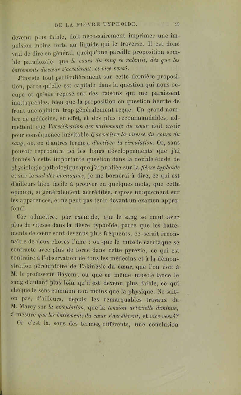 devenu plus faible, doit nécessairement imprimer une im- pulsion moins forte au licjuide c]ui le traverse. Il est donc vrai de dire en général, quoiqu’une pareille proposition sem- ble paradoxale, que le cours du sang se ralentit, dûs que les battements du cœur s'accélèrent, et vice versa. J’insiste tout particulièrement sur cette dernière proposi- tion, parce qu’elle est capitale dans la question qui nous oc- cupe et qu’elle repose sur des raisons qui me paraissent inattaquables, bien que la proposition en question heurte de front une opinion trop généralement reçue. Un grand nom- bre de médecins, en effet, et des plus recommandables, ad- mettent que Vaccélération des battements du cœur doit avoir pour conséquence inévitable ^'accroître la vitesse du cours du sang, ou, en d’autres termes, d'activer la circulation. Or, sans pouvoir reproduire ici les longs développements que j’ai donnés à cette importante question dans la double étude de physiologie pathologique que j’ai publiée sur la fièvre typhoïde et sur \e.mal des montagnes, je me bornerai à dire, ce qui est d’ailleurs bien facile à prouver en quelques mots, que cette opinion, si généralement accréditée, repose uniquement sur les apparences, et ne peut pas tenir devant un examen appro- fondi. Car admettre, par exemple, que le sang se meut-avec plus de vitesse dans la fièvre typhoïde, parce que les batte- ments de cœur sont devenus plus fréquents, ce serait recon- naître de deux choses l’une : ou que le muscle cardiaque se contracte avec plus de force dans cette pyrexie, ce qui est contraire à l’observation de tous les médecins et à la démon- stration péremptoire de l’akinésie du cœur, que l’on doit à M. le professeur Hayem; ou que ce même muscle lance le sang d autant plus loin qu’il est devenu plus faible, ce qui choque le sens commun non moins que la physique. Ne sait- on pas, d’ailleurs, depuis les remarquables travaux de M. Marey sur la circulation, que la tension artérielle diminue, a mesure que les battements du cœur s'accélèrent, et vice versâ? Ür c’est là, sous des termes^ différents, une conclusion