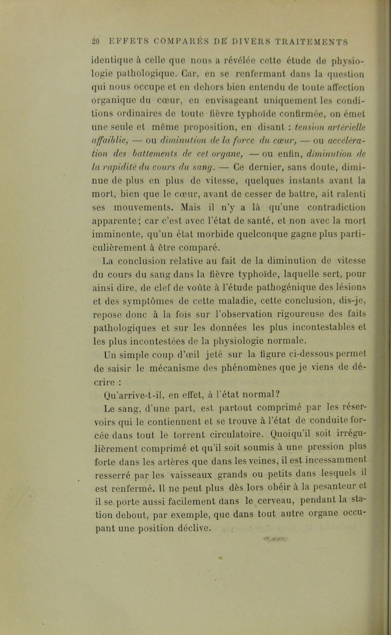 y i(lcnli(iuc celle que nous a révélée cette étude de physio- logie pathologique. Car, eu se renrermant dans la question qui nous occui)e et en dehors bien entendu de toute aü’ection organi(iue du cœur, en envisageant uniquement les condi- tions ordinaires de toute lièvre typhoïde confirmée, on émet une seule et môme proposition, en disant : tension artérielle affaiblie, — ou diminution de la force du cœur, — ou accéléra- tion des battements de cet organe, — ou enfin, diminution de la rapidité <lu cours du sang. — Ce dernier, sans doute, dimi- nue de plus en plus de vitesse, quelques instants avant la mort, bien que le cœur, avant de cesser de battre, ait ralenti ses mouvements. Mais il n’y a là qu’une contradiction apparente; car c’est avec l’état de santé, et non avec la mort imminente, qu’un état morbide quelconque gagne plus parti- culièrement à être comparé. La conclusion relative au fait de la diminution de vitesse du cours du sang dans la fièvre typhoïde, laquelle sert, pour ainsi dire, de clef de voûte à l’étude pathogénique des lésions et des symptômes de cette maladie, cette conclusion, dis-je, repose donc à la fois sur l’observation rigoureuse des faits pathologiques et sur les données les plus incontestables et les plus incontestées de la physiologie normale. Un simple coup d’œil jeté sur la figure ci-dessous permet de saisir le mécanisme des phénomènes que je viens de dé- crire : Qu’arrive-t-il, en effet, à l’état normal? Le sang, d’une part, est partout comprimé par les réser- voirs qui le contiennent et se trouve à l’état de conduite for- cée dans tout le torrent circulatoire. Quoiqu’il soit irrégu- lièrement comprimé et qu’il soit soumis à une pression plus forte dans les artères que dans les veines, il est incessamment resserré par les vaisseaux grands ou petits dans lesquels il est renfermé. Il ne peut plus dès lors obéir à la pesanteur et il se porte aussi facilement dans le cerveau, pendant la sta- tion debout, par exemple, que dans tout autre organe occu- pant une position déclive. <Y 1 \ i -