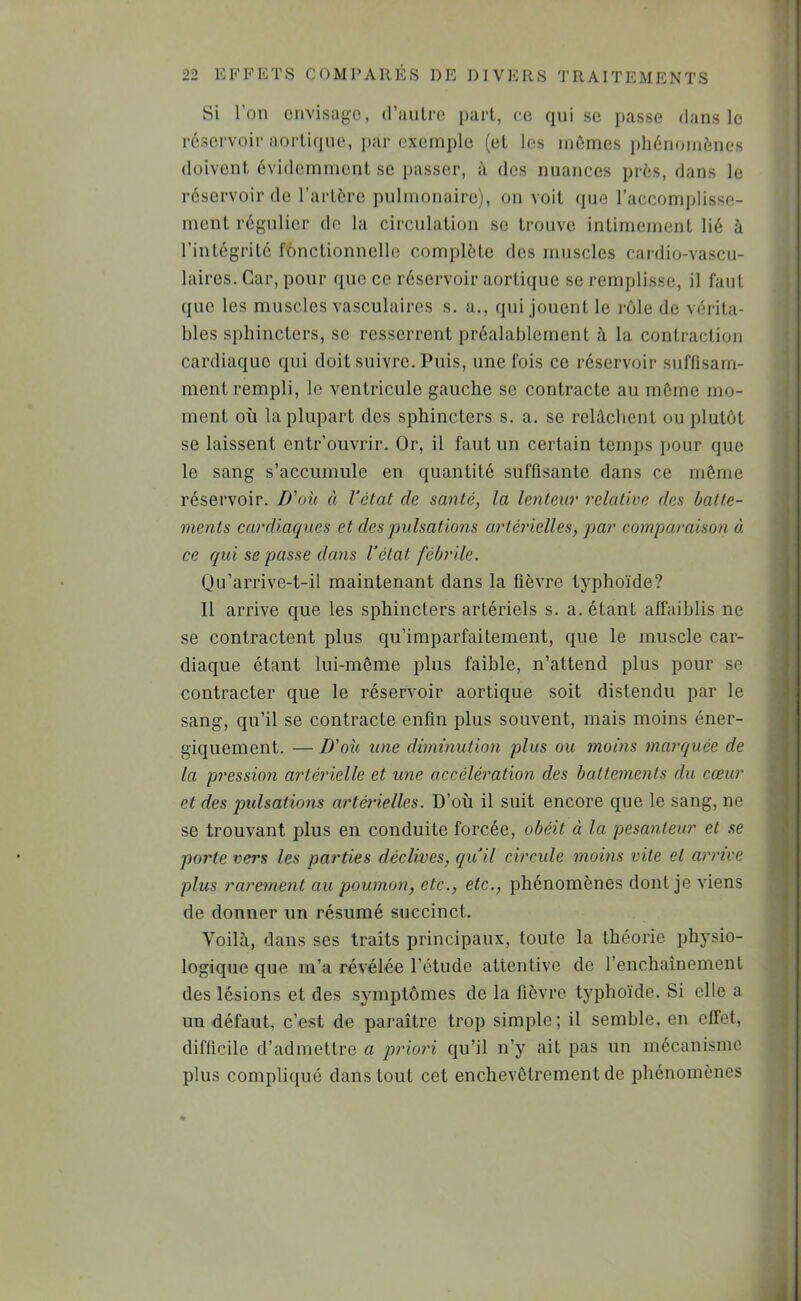 Si l’on envisage, d’anlre part, ce qui se passe dans le réservoir aortique, par exemple (et les mûmes phénomènes doivent évidemment se passer, à dos nuances près, dans le réservoir de l’artère pulmonaire), on voit que l’accomplisse- ment régulier do la circulation se trouve intimement lié à l’intégrité fonctionnelle complète des muscles cardio-vascu- laires. Car, pour que ce réservoir aortique se remplisse, il faut que les muscles vasculaires s. a., qui jouent le rôle de vérita- bles sphincters, se resserrent préalablement à la contraction cardiaque qui doit suivre. Puis, une fois ce réservoir suffisam- ment rempli, le ventricule gauche se contracte au môme mo- ment où la plupart des sphincters s. a. se relâchent ou plutôt se laissent entr’ouvrir. Or, il faut un certain temps pour que le sang s’accumule en quantité suffisante dans ce môme réservoir. D'olt, à Vétat de santé, la lenteur relative des batte- ments cardiaques et des pulsations artérielles, par comparaison à ce C[ui se passe dans Vétat fébrile. Qu’arrive-t-il maintenant dans la fièvre typhoïde? Il arrive que les sphincters artériels s. a. étant affaiblis ne se contractent plus qii’imparfaitement, que le muscle car- diaque étant lui-même plus faible, n’attend plus pour se contracter que le réservoir aortique soit distendu par le sang, qu’il se contracte enfin plus souvent, mais moins éner- giquement. — D'ou une diminution plus ou moins marquée de la pression artérielle et une accéléi'ation des battements du cœur et des pulsations artàielles. D’où il suit encore que le sang, ne se trouvant plus en conduite forcée, obéit à la pesanteur et se porte vers les parties déclives, qiVil circule moins vite et arrive plus rarement au poumon, etc., etc., phénomènes dont je viens de donner un résumé succinct. Voilà, dans ses traits principaux, toute la théorie physio- logique que m’a révélée l’étude attentive de l’enchaînement des lésions et des symptômes de la fièvre typhoïde. Si elle a un défaut, c’est de paraître trop simple; il semble, en effet, difficile d’admettre a priori qu’il n’y ait pas un mécanisme plus compliqué dans tout cet enchevêtrement de phénomènes