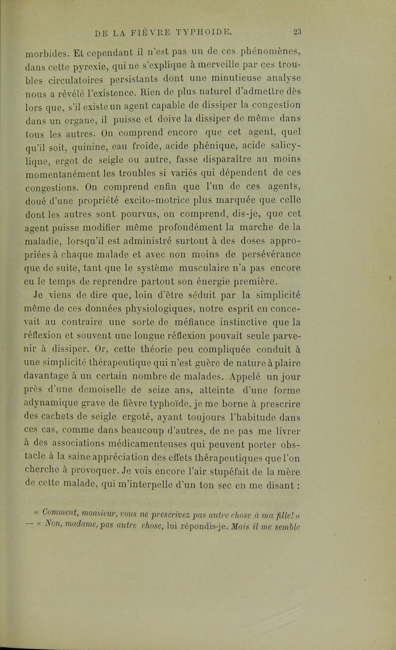 morbides. Et cependant il n’est pas nn de ces phénomènes, dans cette pjTOxie, qui ne s explitiue a. merveille par ces trou- bles circulatoires persistants dont une minutieuse analyse nous a révélé l’existence. Rien de plus naturel d’admettre dès lors que, s’il existe un agent capable de dissiper la congestion dans un organe, il puisse et doive la dissiper de môme dans tous les autres. On comprend encore que cet agent, quel qu’il soit, quinine, ean froide,.acide phénique, acide salicy- lique. ergot de seigle ou autre, fasse disparaître au moins momentanément les troubles si variés qui dépendent de ces congestions. On comprend enfin que l’un de ces agents, doué d’une propriété excito-motrice plus marquée que celle dont les autres sont pourvus, on comprend, dis-je, que cet agent puisse modifier môme profondément la marche de la maladie, lorsqu’il est administré surtout à des doses appro- priées à chaque malade et avec non moins de persévérance que de suite, tant que le système musculaire n’a pas encore eu le temps de reprendre partout son énergie première. Je viens de dire que, loin d’ôtre séduit par la simplicité môme de ces données physiologiques, notre esprit en conce- vait au contraire une sorte de méfiance instinctive que la réflexion et souvent une longue réflexion pouvait seule parve- nir à dissiper. Or, cette théorie peu compliquée conduit à une simplicité thérapeutique qui n’est guère de nature à plaire davantage à un certain nombre de malades. Appelé un jour près d’une demoiselle de seize ans, atteinte d’une forme adynamique grave de fièvre typhoïde, je me borne à prescrire des cachets de seigle ergoté, ayant toujours l’habitude dans ces cas, comme dans beaucoup d’autres, de ne pas me livrer à des associations médicamenteuses qui peuvent porter obs- tacle à la saine appréciation des effets thérapeutiques que l’on cherche à provoquer. Je vois encore l’air stupéfait de la mère de cette malade, qui m’interpelle d’un ton sec en me disant : « Comment, momieur, vom ne prescrivez pas antre chose à ma fille! )•> « Non, madame,pas autre chose, lui répondis-je. Mais il me semble