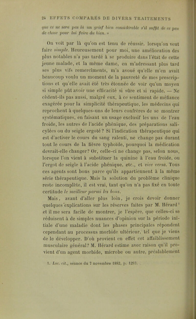 (juc ce ne sera pas là un (jrief hini considérable s’il suffit de ce peu de chose j^our lai faire du bien. » On voit par là qu’on est tenu do réussir, lorsqu’on veut faire simple. Heureusement pour moi, une amélioration des plus notables n’a pas tardé à se produire dans l’état de cette jeune malade, et la môme dame, en m’adressant plus tard ses plus vifs remercîments, m’a avoué qu’elle m’en avait beaucoup voulu un moment de la pauvreté de mes prescrip- tions et qu'elle avait été très étonnée de voir qu’un moyen si simple pùt avoir une efficacité si sûre et si rapide. — Ne cèdent-ils pas aussi, malgré eux, à ce sentiment de méfiance exagérée pour la simplicité thérapeutique, les médecins qui reprochent à quelques-uns de leurs confrères de se montrer systématiques, en faisant un usage exclusif les uns de l’eau froide, les autres de l’acide phonique, des préparations sali- cylées ou du seigle ergoté ? Si l’indication thérapeutique qui est d’activer le cours du sang ralenti, ne change pas durant tout le cours de la fièvre typhoïde, pourquoi la médication devrait-elle changer? Or, celle-ci ne change pas, selon nous, lorsque l’on vient à substituer la quinine à l’eau froide, ou l’ergot de seigle à l’acide phénique, etc., et vice versa. Tous ces agents sont bons parce qu’ils appartiennent à la même série thérapeutique. Mais la solution du problème clinique reste incomplète, il est vrai, tant qu’on n’a pas fixé en toute certitude le meilleur parmi les bons. Mais, avant d’aller plus loin, je crois devoir donner quelques explications sur les réserves faites par M. Hérard* et il me sera facile de montrer, je l’espère, que celles-ci se réduisent à de simples nuances d’opinion sur la période ini- tiale d’une maladie dont les phases principales répondent cependant au processus morbide ultérieur, tel que je viens de le développer. D’où provient en effet cet affaiblissement musculaire général? M. Hérard estime avec raison qu’il pro- vient d’un agent morbide, microbe ou autre, préalablement