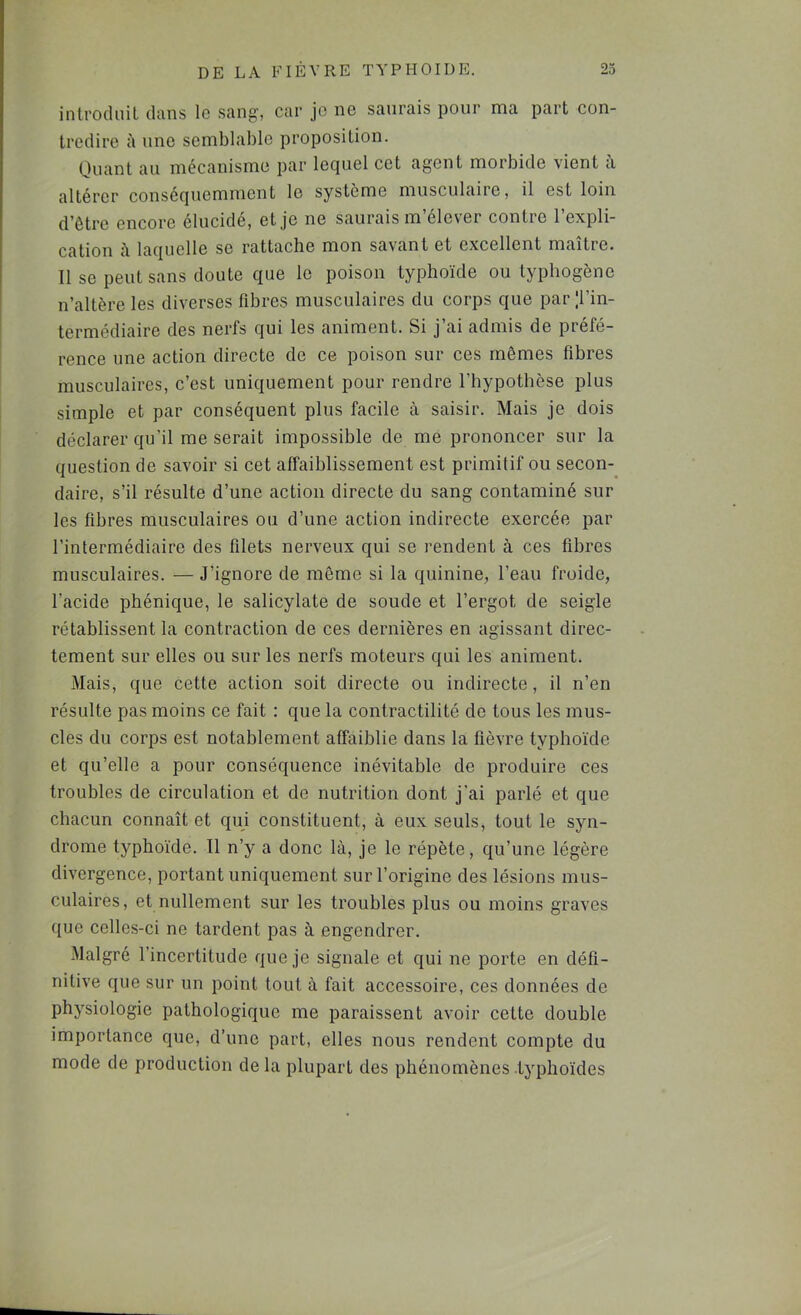 introdiiil dans le sang, car jo ne saurais pour ma part con- tredire à une semblable proposition. Onant an mécanisme par lequel cet agent morbide vient a altérer conséquemment le système musculaire, il est loin d’être encore élucidé, et je ne saurais m’élever contre l’expli- cation à. laquelle se rattache mon savant et excellent maître. Il se peut sans doute que le poison typhoïde ou typhogène n’altère les diverses fibre.s musculaires du corps que parTin- termédiaire des nerfs qui les animent. Si j’ai admis de préfé- rence une action directe de ce poison sur ces mêmes fibres musculaires, c’est uniquement pour rendre l’hypothèse plus simple et par conséquent plus facile à saisir. Mais je dois déclarer qu’il me serait impossible de me prononcer sur la question de savoir si cet affaiblissement est primitif ou secon- daire, s’il résulte d’une action directe du sang contaminé sur les fibres musculaires ou d’une action indirecte exercée par l’intermédiaire des filets nerveux qui se rendent à ces fibres musculaires. — J’ignore de même si la quinine, l’eau froide, l’acide phénique, le salicylate de soude et l’ergot de seigle rétablissent la contraction de ces dernières en agissant direc- tement sur elles ou sur les nerfs moteurs qui les animent. Mais, que cette action soit directe ou indirecte, il n’en résulte pas moins ce fait : que la contractilité de tous les mus- cles du corps est notablement affaiblie dans la fièvre typhoïde et qu’elle a pour conséquence inévitable de produire ces troubles de circulation et de nutrition dont j’ai parlé et que chacun connaît et qui constituent, à eux seuls, tout le syn- drome typhoïde. 11 n’y a donc là, je le répète, qu’une légère divergence, portant uniquement sur l’origine des lésions mus- culaires, et nullement sur les troubles plus ou moins graves que celles-ci ne tardent pas à engendrer. Malgré l’incertitude que je signale et qui ne porte en défi- nitive que sur un point tout à fait accessoire, ces données de physiologie pathologique me paraissent avoir cette double importance que, d’une part, elles nous rendent compte du mode de production delà plupart des phénomènes .typhoïdes