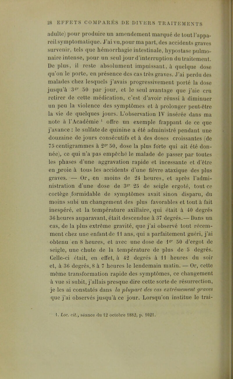 adullu) pour produire un amendement rnanpié de tout l’appa- reil symptomatique. J’ai vu,pour ma part, des accidents graves survenir, tels que hémorrhagie intestinale, hypostase pulmo- naire intense, pour un seul jour d’interruption du traitement. De plus, il reste absolument impuissant, à quelque dose qu’on le porte, en )»résence des cas très graves. J’ai perdu des malades chez lesquels j’avais progressivement porté la dose jusqu’à 3S'- 50 par jour, et le seul avantage que j’aie cru retirer de cette médication, c’est d’avoir réussi à diminuer un peu la violence des symptômes et à prolonger peut-être la vie de quelques jours. L’observation IV insérée dans ma note à l’Académie ‘ offre un exemple frappant de ce que j’avance : le sulfate de quinine a été administré pendant une douzaine de jours consécutifs et à des doses croissantes (de 75 centigrammes à dose la plus forte qui ait été don- née), ce qui n’a pas empêché le malade de passer par toutes les phases d’une aggravation rapide et incessante et d’être en .proie à tous les accidents d’une fièvre ataxique des plus graves. — Or, en moins de 24 heures, et après l’admi- ) nistration d’une dose de 3='' 23 de seigle ergoté, tout ce cortège formidable de symptômes avait sinon disparu, du i moins subi un changement des plus favorables et tout à fait ' inespéré, et la température axillaire, qui était à 40 degrés 1 36 heures auparavant, était descendue à 37 degrés.— Dans un cas, de la plus extrême gravité, que j’ai observé tout récem- 4 ment chez une enfant de 11 ans, qui a parfaitement guéri, j’ai ; obtenu en 8 heures, et avec une dose de 1°'' 50 d’ergot de seigle, une chute de la température de plus de 5 degrés. Celle-ci était, en effet, à 42 degrés à 11 heures du soir et, à 36 degrés, 8 à 7 heures le lendemain matin. — Or, cette même transformation rapide des symptômes, ce changement à vue si subit, j’allais presque dire cette sorte de résurrection, je les ai constatés dans la plupart des cas extrêmement graves que j’ai observés jusqu’à ce jour. Lorsqu’on institue le trai-