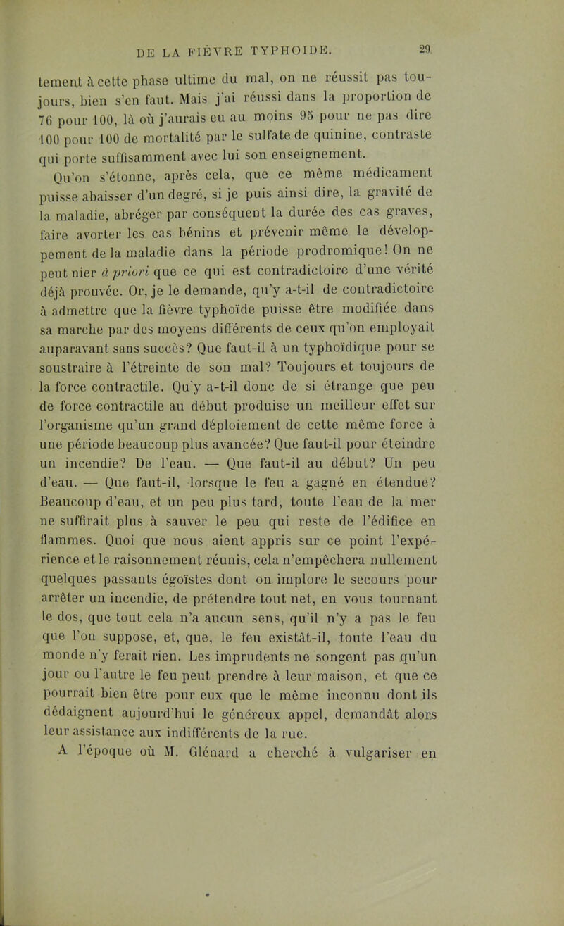 temcut ù. ccttc phase ultime du mal, on ne réussit pas tou- jours, bien s’en faut. Mais j ai réussi dans la propoition de 70 pour 100, là où j’aurais eu au moins 95 pour ne pas dire 100 pour 100 de mortalité par le sulfate de quinine, contraste qui porte suffisamment avec lui son enseignement. Qu’on s’étonne, après cela, que ce même médicament puisse abaisser d’un degré, si je puis ainsi dire, la gravité de la maladie, abréger par conséquent la durée des cas graves, faire avorter les cas bénins et prévenir même le dévelop- pement de la maladie dans la période prodromique! On ne peut nier à priori ce qui est contradictoire d’une vérité déjà prouvée. Or, je le demande, qu’y a-t-il de contradictoire à admettre que la fièvre typhoïde puisse être modifiée dans sa marche par des moyens différents de ceux qu’on employait auparavant sans succès? Que faut-il à un typhoïdique pour se soustraire à l’étreinte de son mal? Toujours et toujours de la force contractile. Qu’y a-t-il donc de si étrange que peu de force contractile au début produise un meilleur effet sur l’organisme qu’un grand déploiement de cette même force à une période beaucoup plus avancée? Que faut-il pour éteindre un incendie? De l’eau. — Que faut-il au début? Un peu d’eau. — Que faut-il, lorsque le feu a gagné en étendue? Beaucoup d’eau, et un peu plus tard, toute l’eau de la mer ne suffirait plus à sauver le peu qui reste de l’édifice en flammes. Quoi que nous aient appris sur ce point l’expé- rience et le raisonnement réunis, cela n’empêchera nullement quelques passants égoïstes dont on implore le secours pour arrêter un incendie, de prétendre tout net, en vous tournant le dos, que tout cela n’a aucun sens, qu’il n’y a pas le feu que l’on suppose, et, que, le feu existât-il, toute l’eau du monde n’y ferait rien. Les imprudents ne songent pas qu’un jour ou l’autre le feu peut prendre à leur maison, et que ce pourrait bien être pour eux que le même inconnu dont ils dédaignent aujourd’bui le généreux appel, demandât alors leur assistance aux indifférents de la rue. A l’époque où M. Glénard a cherché à vulgariser en