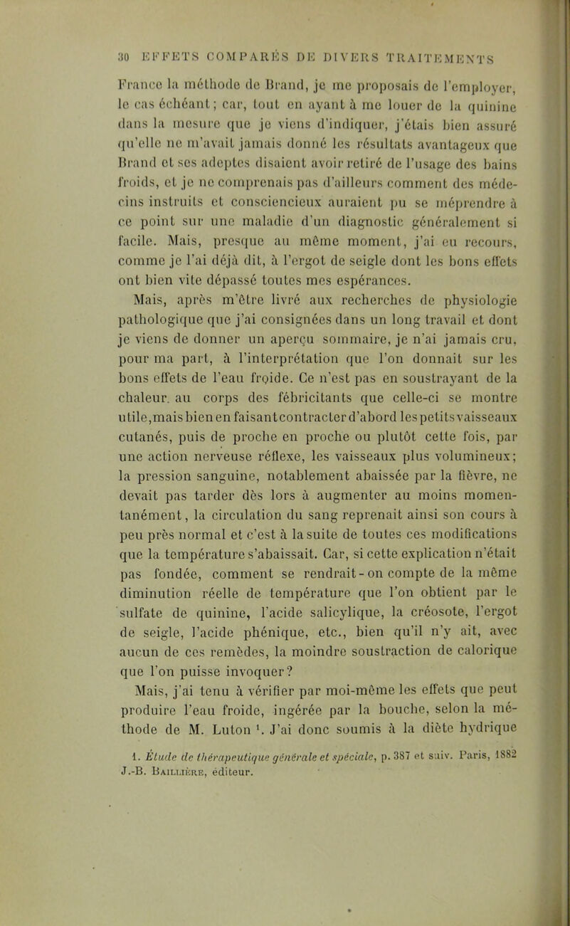 France la méLliode do Urand, je me proposais do l’employer, le cas échéant; car, tout en ayant à me louer de la quinine dans la mesure que je viens d’indiquer, j’étais bien assuré qu’elle no m’avait jamais donné les résultats avantageux que Tlrand et scs adeptes disaient avoir retiré de l’usage des bains l'roids, et je ne comi)renais pas d’ailleurs comment des méde- cins instruits et consciencieux auraient pu se méprendre à ce point sur une maladie d’un diagnostic généralement si facile. Mais, prescpic au môme moment, j’ai eu recours, comme je l’ai déjà dit, à l’ergot de seigle dont les bons eflets ont bien vite dépassé toutes mes espérances. Mais, après m’ôtre livré aux recherches de physiologie pathologique que j’ai consignées dans un long travail et dont je viens de donner un aperçu sommaire, je n’ai jamais cru, pour ma part, à l’interprétation que l’on donnait sur les bons effets de l’eau froide. Ce n’est pas en soustrayant de la chaleur, au corps des fébricitants que celle-ci se montre utile,mais bien en faisant contracter d’abord les petits vaisseaux cutanés, puis de proche en proche ou plutôt cette fois, par une action nerveuse réflexe, les vaisseaux plus volumineux; la pression sanguine, notablement abaissée par la fièvre, ne devait pas tarder dès lors à augmenter au moins momen- tanément, la circulation du sang reprenait ainsi son cours à peu près normal et c’est à la suite de toutes ces modifications que la température s’abaissait. Car, si cette explication n’était pas fondée, comment se rendrait-on compte de la même diminution réelle de température que l’on obtient par le sulfate de quinine, l’acide salicylique, la créosote, l’ergot de seigle, l’acide phénique, etc., bien qu’il n’y ait, avec aucun de ces remèdes, la moindre soustraction de calorique que l’on puisse invoquer? Mais, j’ai tenu à vérifier par moi-môme les effets que peut produire l’eau froide, ingérée par la bouebe, selon la mé- thode de M. Luton b J’ai donc soumis à la diète hydrique 1. Étude de thérapeutique générale et spéciale, p. 387 et suiv. Paris, 1882 J.-B. Bailukre, éditeur.