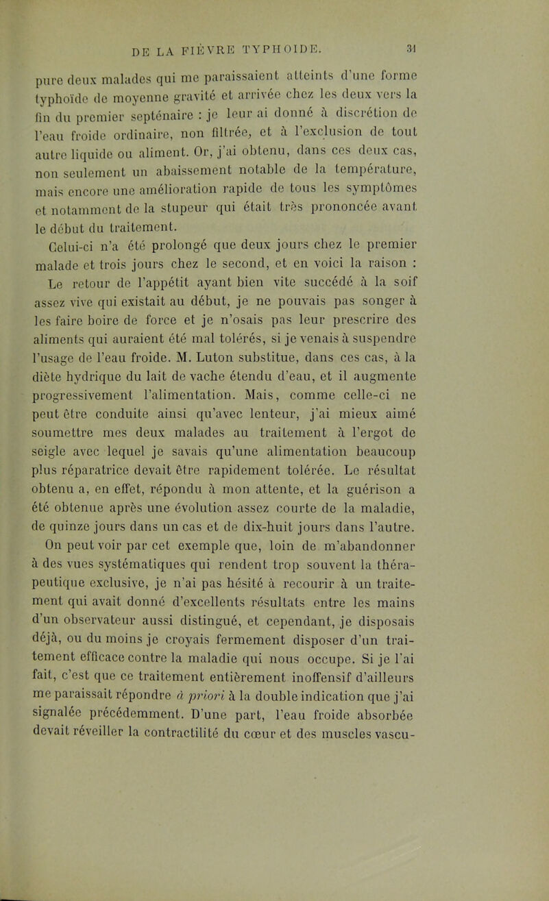 pure deux rnoludes c|ui rue piireissciient ntteints d une foi nie typhoïde de moyenne gnivité et arrivée chez les deux vers la fin du premier septénaire : je leur ai donné i\ discrétion do l'eau froide ordinaire, non lîltree^ et a 1 exclusion de tout autre liejuide ou aliment. Or, j ai obtenu, dans ces deux cas, non seulement un abaissement notable de la température, mais encore une amelioration rapide de tous les symptômes et notamment de la stupeur qui était très prononcée avant le début du traitement. Celui-ci n’a été prolongé que deux jours chez le premier malade et trois jours chez le second, et en voici la raison : Le retour de l’appétit ayant bien vite succédé à la soif assez vive qui existait au début, je ne pouvais pas songer à les faire boire de force et je n’osais pas leur prescrire des aliments qui auraient été mal tolérés, si je venais à suspendre l’usage de l’eau froide. M. Luton substitue, dans ces cas, à la diète hydrique du lait de vache étendu d’eau, et il augmente progressivement l’alimentation. Mais, comme celle-ci ne peut être conduite ainsi qu’avec lenteur, j’ai mieux aimé soumettre mes deux malades au traitement à l’ergot de seigle avec lequel je savais qu’une alimentation beaucoup plus réparatrice devait être rapidement tolérée. Le résultat obtenu a, en effet, répondu à mon attente, et la guérison a été obtenue après une évolution assez courte de la maladie, de quinze jours dans un cas et de dix-huit jours dans l’autre. On peut voir par cet exemple que, loin de m’abandonner à des vues systématiques qui rendent trop souvent la théra- peutique exclusive, je n’ai pas hésité à recourir à un traite- ment qui avait donné d’excellents résultats entre les mains d’un observateur aussi distingué, et cependant, je disposais déjà, ou du moins je croyais fermement disposer d’un trai- tement efficace contre la maladie qui nous occupe. Si je l’ai fait, c’est que ce traitement entièrement inolfensif d’ailleurs me paraissait répondre à priori à la double indication que j’ai signalée précédemment. D’une part, l’eau froide absorbée devait réveiller la contractilité du cœur et des muscles vascu-