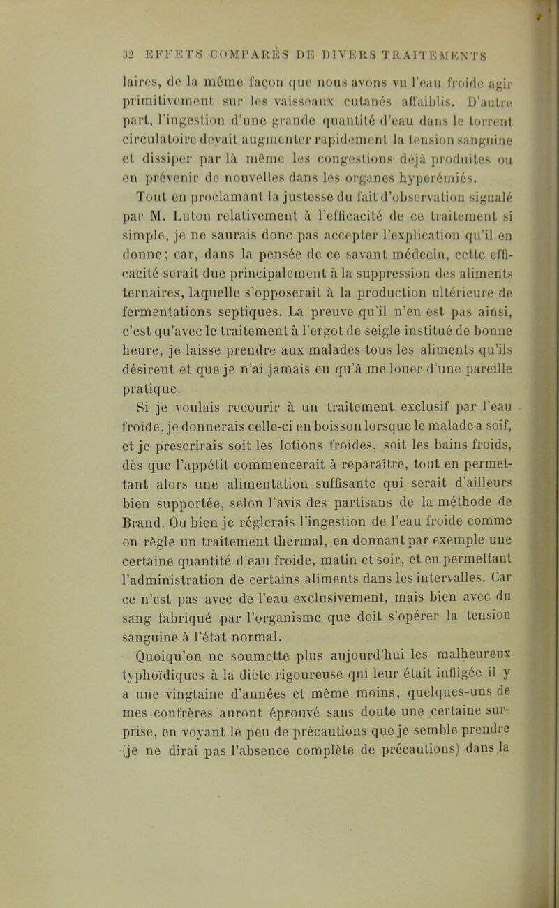 lairos, do la môme façon que nous avons vu l’eau froide agir î primitivement sur les vaisseaux cutanés alfail)lis. D’autre ^ part, l’ingestion d’une grande ([uantité d’eau dans le torrent • circulatoire devait augmenter rapidement la tension sanguine et dissiper par là môme les congestions déjà pi'oduites ou en prévenir de nouvelles dans les organes hyperémiés. Tout en proclamant la justesse du fait d’observation signalé par M. lui ton relativement à l’efticacité de ce traitement si simple, je ne saurais donc pas accepter l’explication qu’il en donne; car, dans la pensée de ce savant médecin, cette efti- ; cacité serait due principalement à la suppression des aliments ^ ternaires, laquelle s’opposerait à la production ultérieure de fermentations septiques. La preuve qu’il n’en est pas ainsi, c’est qu’avec le traitement à l’ergot de seigle institué de bonne heure, je laisse prendre aux malades tous les aliments qu’ils ^ désirent et que je n’ai jamais eu qu’à me louer d’une pareille . pratique. vi Si je voulais recourir à un traitement exclusif par l’eau froide, je donnerais celle-ci en boisson lorsque le malade a soif, et je prescrirais soit les lotions froides, soit les bains froids, dès que l’appétit commencerait à reparaître, tout en permet- « tant alors une alimentation suffisante qui serait d ailleurs |; bien supportée, selon l’avis des partisans de la méthode de ^ Brand. Ou bien je réglerais l’ingestion de l’eau froide comme f on règle un traitement thermal, en donnant par exemple une | certaine quantité d’eau froide, matin et soir, et en permettant î® l’administration de certains aliments dans les intervalles. Car ce n’est pas avec de l’eau exclusivement, mais bien avec du w sang fabriqué par l’organisme que doit s’opérer la tension 3 sanguine à l’état normal. j Quoiqu’on ne soumette plus aujourd’hui les malheureux | typhoïdiques à la diète rigoureuse qui leur était infligée il y ^ a une vingtaine d’années et môme moins, quelques-uns de mes confrères auront éprouvé sans doute une certaine sur- • prise, en voyant le peu de précautions que je semble prendre * (je ne dirai pas l’absence complète de précautions) dans la