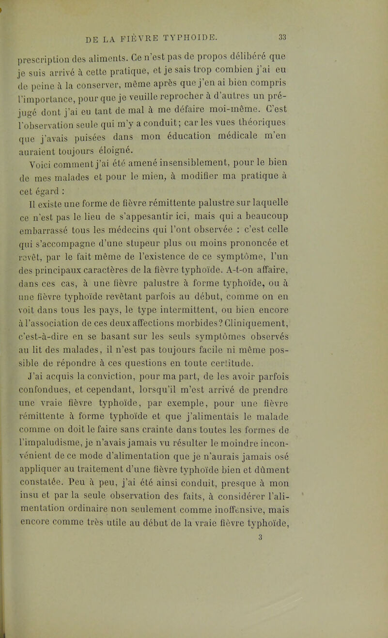 ppcscripLion dos aliments. Ce n est pas de propos délibéré ejue je suis arrivé il cette pratique, et je sais tiop combien j ai eu de peine à la conserver, môme après que j’en ai bien compris l’importance, pour que je veuille reprocher à d autres un pré- jugé dont j’ai eu tant de mal à me défaire moi-même. G est l’observation seule qui m’y a conduit; caries vues théoriques que j’avais puisées dans mon éducation médicale m’en auraient toujours éloigné. Voici comment j’ai été amené insensiblement, pour le bien de mes malades et pour le mien, à modifier ma pratique à cet égard : 11 e.xiste une forme de fièvre rémittente palustre sur laquelle ce n’est pas le lieu de s’appesantir ici, mais qui a beaucoup embarrassé tous les médecins qui l’ont observée : c’est celle qui s’accompagne d’une stupeur plus ou moins prononcée et revêt, par le fait même de l’existence de ce symptôme, l’un des principaux caractères de la fièvre typhoïde. A-t-on affaire, dans ces cas, à une fièvre palustre à forme typhoïde, ou à une fièvre typhoïde revêtant parfois au début, comme on en voit dans tous les pays, le type intermittent, ou bien encore à l’association de ces deux affections morbides? Cliniquement, c’est-à-dire en se basant sur les seuls symptômes observés au lit des malades, il n’est pas toujours facile ni même pos- sible de répondre à ces questions en toute cerütude. J’ai acquis la conviction, pour ma part, de les avoir parfois confondues, et cependant, lorsqu’il m’est arrivé de prendre une vraie fièvre typhoïde, par exemple, pour une fièvre rémittente à forme typhoïde et que j’alimentais le malade comme on doit le faire sans crainte dans toutes les formes de l’impaludisme, je n’avais jamais vu résulter le moindre incon- vénient de ce mode d’alimentation que je n’aurais jamais osé appliquer au traitement d’une fièvre typhoïde bien et dûment constatée. Peu à peu, j’ai été ainsi conduit, presque à mon insu et par la seule observation des faits, à considérer l’ali- mentation ordinaire non seulement comme inoffensive, mais encore comme très utile au début de la vraie fièvre typhoïde, 3