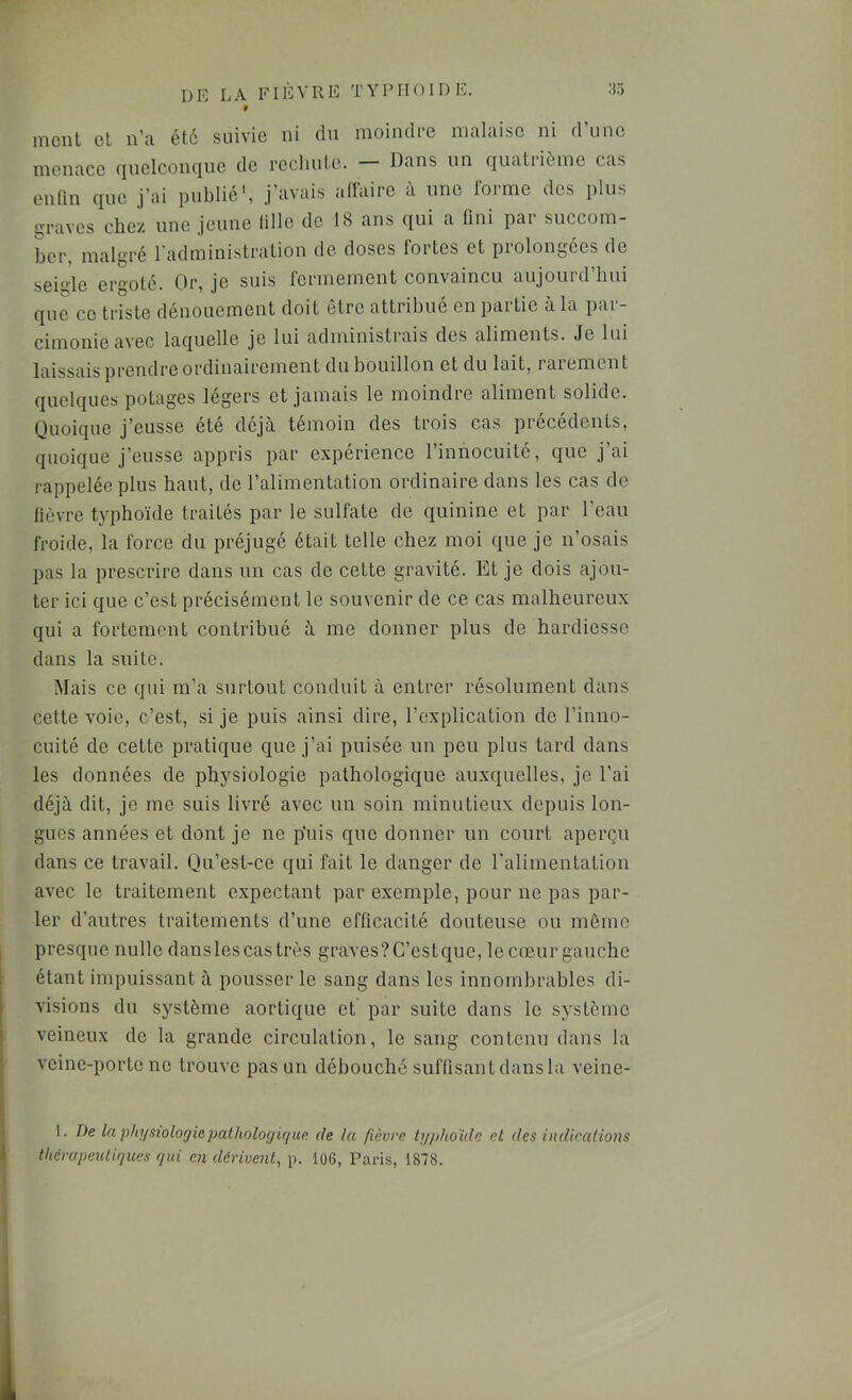 « nient cl n’;i él6 suivie ni du nioindie nicilaisc ni d une menace quelconque de recliule. — Dans un quatrième cas enfin que j’ai publié', j’avais adaire à une Ibrrne des plus graves chez une jeune lille de 18 ans qui a fini par succom- ber, malgré l’administration de doses fortes et prolongées de seigle ergoté. Or, je suis fermement convaincu aujourd’hui que ce triste dénouement doit être attribue en paitie a la pai cimonie avec laquelle je lui administiais des aliments. Je lui laissais prendre ordinairemen t du bouillon et du lait, i are mon t quelques potages légers et jamais le moindre aliment solide. Quoique j’eusse été déjà témoin des trois cas précédents, quoique j’eusse appris par expérience l’innocuité, que j’ai rappelée plus haut, de l’alimentation ordinaire dans les cas de fièvre typhoïde traités par le sulfate de quinine et par l’eau froide, la force du préjugé était telle chez moi que je n’osais pas la prescrire dans un cas de cette gravité. Et je dois ajou- ter ici que c’est précisément le souvenir de ce cas malheureux qui a fortement contribué à me donner plus de hardiesse dans la suite. Mais ce qui m’a surtout conduit à entrer résolument dans cette voie, c’est, si je puis ainsi dire, l’explication de l’inno- cuité de cette pratique que j’ai puisée un peu plus tard dans les données de physiologie pathologique auxquelles, je l’ai déjà dit, je me suis livré avec un soin minutieux depuis lon- gues années et dont je ne p'uis que donner un court aperçu dans ce travail. Qu’est-ce qui fait le danger de l'alimentation avec le traitement expectant par exemple, pour ne pas par- ler d’autres traitements d’une efficacité douteuse ou même presque nulle dansles cas très graves? C’estque, le cœur gauche étant impuissant à pousser le sang dans les innombrables di- visions du système aortique et par suite dans le système veineux de la grande circulation, le sang contenu dans la veine-porte ne trouve pas un débouché suffisant dans la veine- 1. De la phyBiologiepaUiolodique de la fièvre typhoïde et des indications thérapeutiques qui en dérivent, p. 106, Paris, 1878.