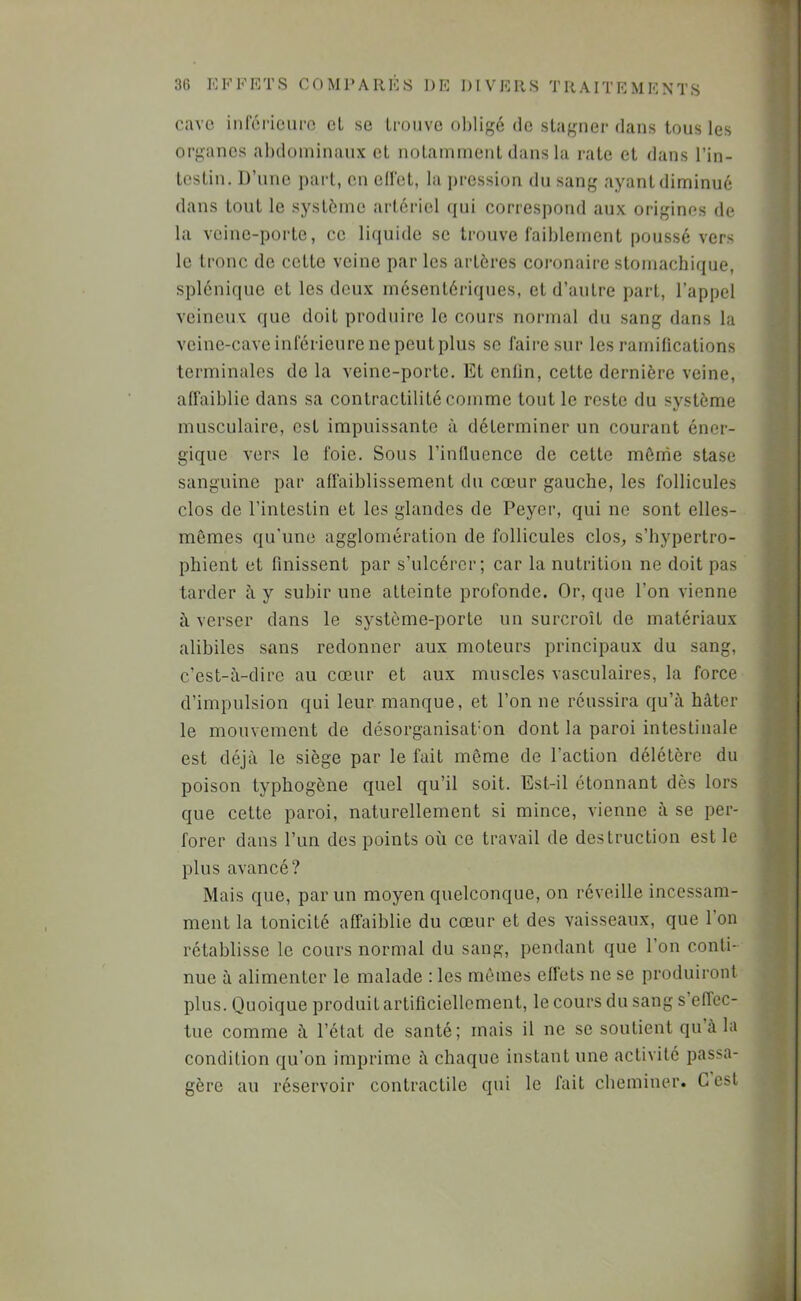 cave inlericuro cl se Lronvc obligé de stagner dans tons les organes abdoininanx et notamment dans la rate et dans l’in- testin. D’une part, en ell'et, la ])ression dn sang ayant diminué dans tout le système artériel qui correspond aux origines de la veine-porte, ce liquide se trouve laiblement poussé vers le tronc de cette veine par les artères coronaire stomachique, splénique et les deux mésentériques, et d’autre part, l’appel veineux que doit produire le cours normal du sang dans la veine-cave inférieure ne peut plus se faire sur les ramifications terminales de la veine-porte. Et enfin, cette dernière veine, affaiblie dans sa contractilité comme tout le reste du système musculaire, est impuissante à déterminer un courant éner- gique vers le foie. Sous l’influence de cette mônàe stase sanguine par affaiblissement du cœur gauche, les follicules clos de l’intestin et les glandes de Peyer, qui ne sont elles- mêmes qu’une agglomération de follicules clos, s’hypertro- phient et finissent par s’ulcérer; car la nutrition ne doit pas tarder à y subir une atteinte profonde. Or, que l’on vienne h verser dans le système-porte un surcroît de matériaux alibiles sans redonner aux moteurs principaux du sang, c’est-à-dire au cœur et aux muscles vasculaires, la force d’impulsion qui leur manque, et l’on ne réussira qu’à hâter le mouvement de désorganisat'on dont la paroi intestinale est déjà le siège par le fait même de l’action délétère du poison typhogène quel qu’il soit. Est-il étonnant dès lors que cette paroi, naturellement si mince, vienne à se per- forer dans l’un des points où ce travail de destruction est le plus avancé? Mais que, par un moyen quelconque, on réveille incessam- ment la tonicité affaiblie du cœur et des vaisseaux, que 1 on rétablisse le cours normal du sang, pendant que l’on conti- nue à alimenter le malade : les mômes effets ne se produiront plus. Quoique produit artificiellement, le cours du sang s effec- tue comme à l’état de santé ; mais il ne se soutient qu’à la condition qu’on imprime à chaque instant une activité passa- gère au réservoir contractile qui le fait cheminer. G est