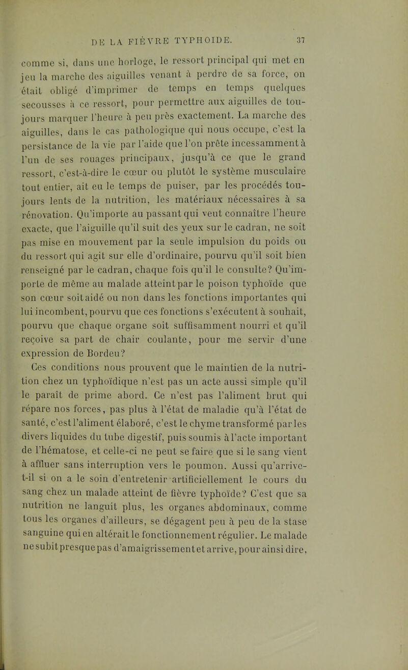 comme si, clans une horloye, le ressort principal cini met en jeu la marche des aiguilles venant a perdre de sa lorce, on était obligé d’imprimer de temps en temps quekiues secousses à ce ressort, pour permettre aux aiguilles de tou- jours marquer l'heure a peu près exactement. La marche des aiguilles, dans le cas pathologique qui nous occupe, c’est la persistance de la vie par l’aide que l’on prête incessamment à l’iin de ses rouages principaux, jusqu’à ce que le grand ressort, c’est-à-dire le cœur ou plutôt le système musculaire tout entier, ait eu le temps de puiser, par les procédés tou- jours lents de la nutrition, les matériaux nécessaires à sa rénovation. Qu’importe au passant qui veut connaître l’heure exacte, que l’aiguille qu’il suit des yeux sur le cadran, ne soit pas mise en mouvement par la seule impulsion du poids ou du l'essort qui agit sur elle d’ordinaire, pourvu qu’il soit bien renseigné par le cadran, chaque fois qu’il le consulte? Qu’im- porte de môme au malade atteint par le poison typhoïde que son cœur soit aidé ou non dans les fonctions importantes qui lui incombent, pourvu que ces fonctions s’exécutent à souhait, pourvu que chaque organe soit suffisamment nourri et qu’il reçoive sa part de chair coulante, pour me servir d’une expression de Bordeu? Ces conditions nous prouvent que le maintien de la nutri- tion chez un typhoïdique n’est pas un acte aussi simple qu’il le paraît de prime abord. Ce n’est pas l’aliment brut qui répare nos forces, pas plus à l’état de maladie qu’à l’état de santé, c’est l’aliment élaboré, c’est le chyme transformé parles divers liquides du tube digestif, puis soumis à l’acte important de l’hématose, et celle-ci ne peut se faire que si le sang vient à affluer sans interruption vers le poumon. Aussi qu’arrive- t-il si on a le soin d’entretenir artiliciellement le cours du sang chez un malade atteint de fièvre typhoïde? C’est que sa nutrition ne languit plus, les organes abdominaux, comme tous les organes d’ailleurs, se dégagent peu à peu de la stase sanguine qui en altérait le fonctionnement régulier. Le malade nesubitpresquepas d’amaigrisscmcntet arrive, pour ainsi dire.