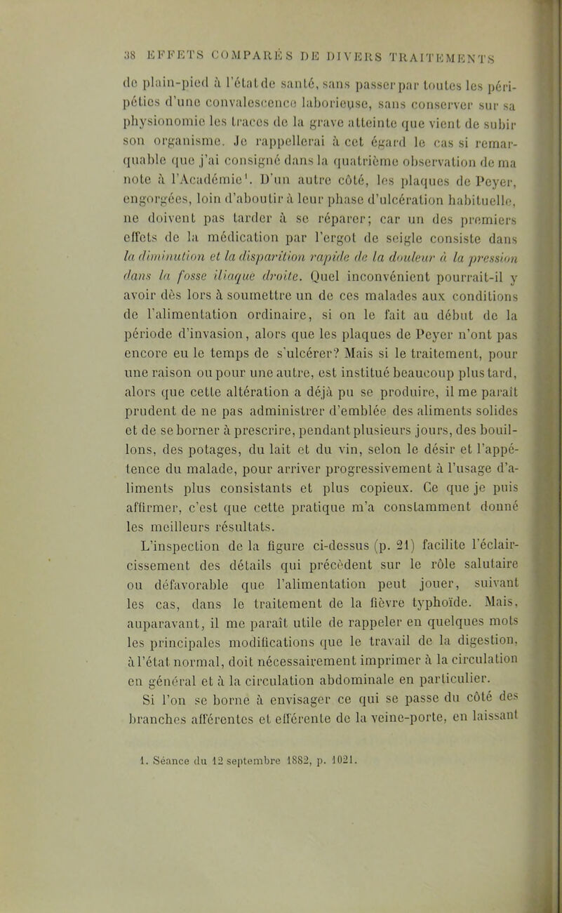 (le phiin-pied à l’éLiiLde sanlé, sans passer par loules les péri- péties d’une eunvalesc.ence laborieuse, sans conserver sur sa physionomie les traces de la grave atteinte (]ue vient de subir son organisme. Je rappellerai à cet égard le cas si remar- quable (pie j’ai consigné dans la quatrième observation de ma note à l’Académie'. D’un autre côté, les plaques de Peyer, engorgées, loin d’aboutir à leur phase d’ulcération habituelle, ne doivent pas tarder à se réparer; car un des premiers effets de la médication par l’ergot do seigle consiste dans la (Ui)ilnution et la disparition rapide de la doideur à. la pression dans la fosse iliaque droite. Quel inconvénient pourrait-il y avoir dès lors à soumettre un de ces malades aux conditions de l’alimentation ordinaire, si on le fait au début do la période d’invasion, alors que les plaques de Peyer n’ont pas encore eu le temps de s’ulcérer? Mais si le traitement, pour une raison ou pour une autre, est institué beaucoup plus tard, alors que cette altération a déjà pu se produire, il me paraît prudent de ne pas administrer d’emblée des aliments solides et de se borner à prescrire, pendant plusieurs jours, des bouil- lons, des potages, du lait et du vin, selon le désir et l’appé- tence du malade, pour arriver progressivement à l’usage d’a- liments plus consistants et plus copieux. Ce que je puis affirmer, c’est que cette pratique m’a constamment donné les meilleurs résultats. L’inspection de la figure ci-dessus (p. 21) facilite l’éclair- cissement des détails qui précèdent sur le rôle salutaire ou défavorable que l’alimentation peut jouer, suivant les cas, dans le traitement de la fièvre typhoïde. Mais, auparavant, il me paraît utile de rappeler en quelques mots les principales modifications que le travail de la digestion, àl’état normal, doit nécessairement imprimer à la circulation en général et à la circulation abdominale en particulier. Si l’on se borne à envisager ce qui se passe du côté de^ branches afférentes et efférente de la veine-porte, en laissant 1. Séance du 12 septembre 1882, p. 1021.