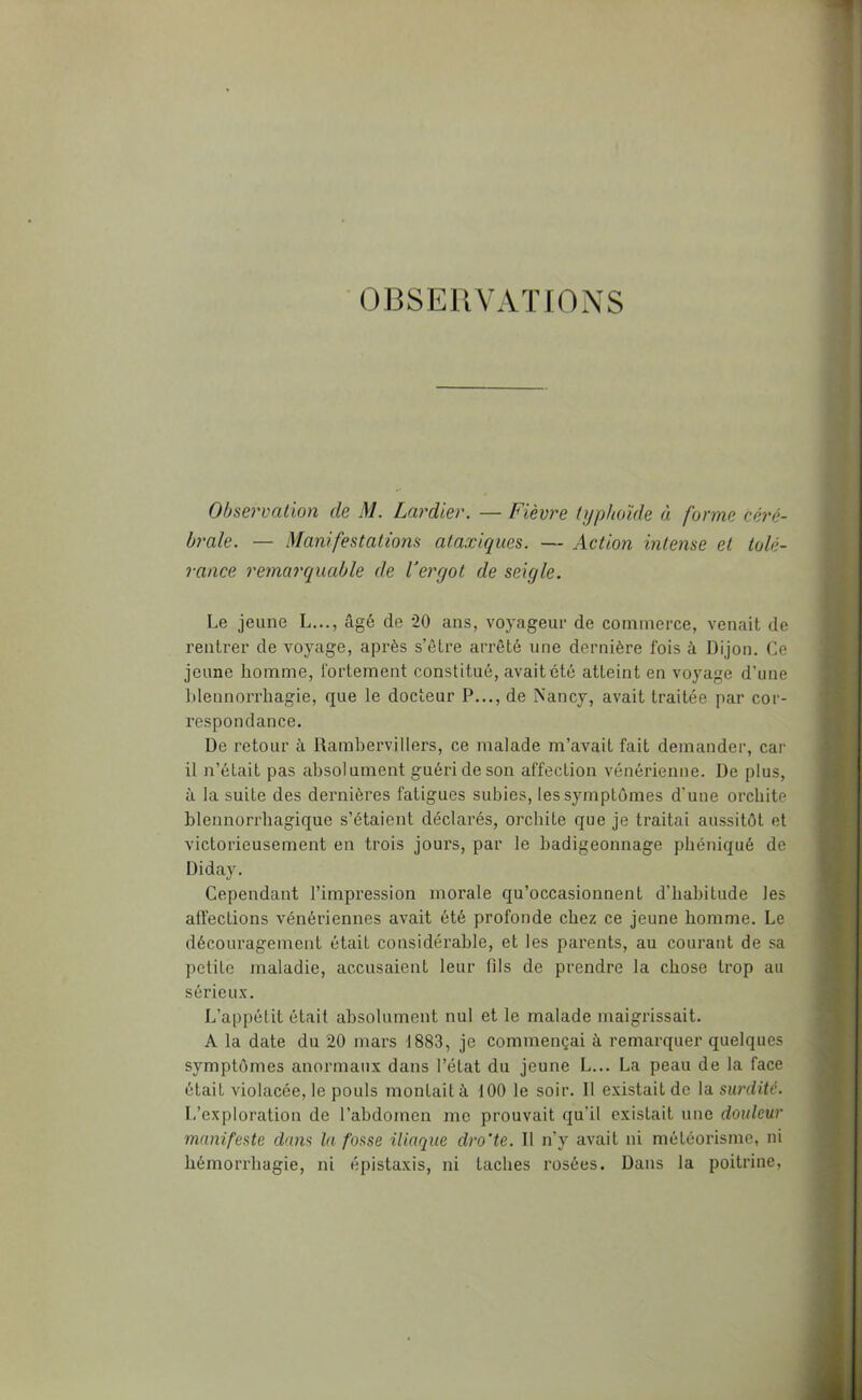 OBSEUVATIONS Observation de M. Lardier. — Fièvt'e typhoïde « forme céré- brale. — Manifestations ataxiques. — Action intense et tolé- rance remarquable de Vergot de seigle. Le jeune L..., âgé de *20 ans, voyageur de commerce, venait de rentrer de voyage, après s’être arrêté une dernière fois à Dijon. Ce jeune homme, fortement constitué, avait été atteint en voyage d’une blennorrhagie, que le docteur P..., de Nancy, avait traitée par cor- respondance. De retour à Rambervillers, ce malade m’avait fait demander, car il n’était pas absolument guéri de son affection vénérienne. De plus, à la suite des dernières fatigues subies, les symptômes d’une orchite blennorrhagique s’étaient déclarés, orchite que je traitai aussitôt et victorieusement en trois jours, par le badigeonnage phéniqué de Diday. Cependant l’impression morale qu’occasionnent d’habitude les affections vénériennes avait été profonde chez ce jeune homme. Le découragement était considérable, et les parents, au courant de sa petite maladie, accusaient leur fils de prendre la chose trop au sérieux. L’appétit était absolument nul et le malade maigrissait. A la date du 20 mars 1883, je commençai à remarquer quelques symptômes anormaux dans l’état du jeune L... La peau de la face était violacée, le pouls montait à 100 le soir. Il existait de la surdité. L’exploration de l’abdomen me prouvait qu’il existait nue douleur manifeste dans lu fosse iliaque dro'te. Il n’y avait ni méléoi'isme, ni hémorrhagie, ni épistaxis, ni taches rosées. Dans la poitrine.
