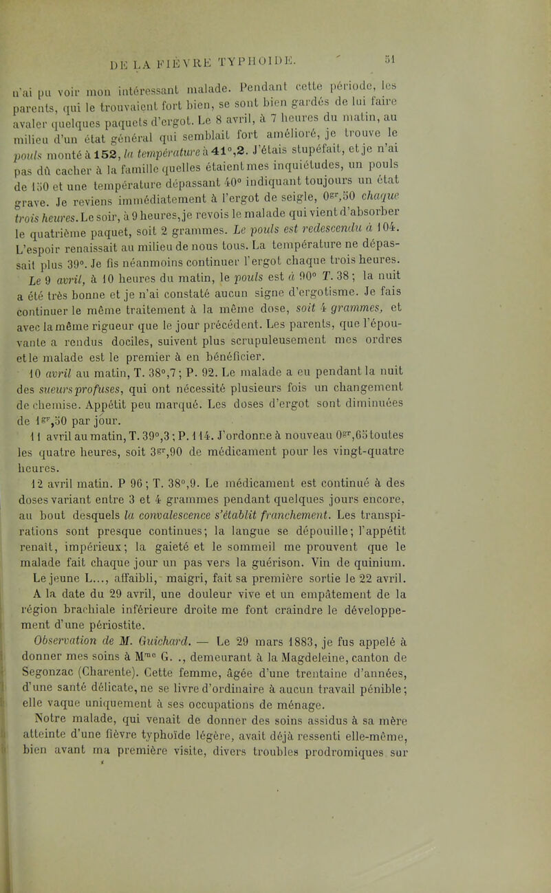 DK LA KIÈVllE TYPIIOIDK. n’ai [Hi voli- mon intéressant malade. Pendant ectte période, les parents, qui le trouvaient fort bien, se sont bien gardés de lui taire avaler quelques paquets d’ergot. Le 8 avril, à 7 heures du matin, au milieu d’un état général qui semblait fort amélioré, je trouve k îjou/s monté à 152,/a température h 41°^2. J’étais stupéfait, et je n’ai pas dît cacher à la famille quelles étaient mes inquiétudes, un pouls de 150 et une température dépassant 40“ indiquant toujours un état grave. Je reviens immédiatement à l’ergot de seigle, Os^SO chaque trois heures. Le soir, à 9 heures, je revois le malade qui vient d’absorber le quatrième paquet, soit 2 grammes. Le pouls est redescendu à 104. L’espoir renaissait au milieu de nous tous. La température ne dépas- sait plus 39“. Je fis néanmoins continuer l’ergot chaque trois heures. Le 9 avril, à 10 heures du matin, le poids est à 90“ T. 38; la nuit a été très bonne et je n’ai constaté aucun signe d’ergotisme. Je fais continuer le môme traitement à la môme dose, soit 4 grammes, et avec la môme rigueur que le jour précédent. Les parents, que l’épou- vante a rendus dociles, suivent plus scrupuleusement mes ordres et le malade est le premier à en bénéficier. 10 avril au matin, T. 38“,7; P. 92. Le malade a eu pendant la nuit des sueursprofuses, qui ont nécessité plusieurs fois un changement de chemise. Appétit peu marqué. Les doses d’ergot sont diminuées de ls'^,o0 par jour. 11 avril au matin, T. 39“,3 ; P. 114. J’ordonne à nouveau 0s'',6o toutes les quatre heures, soit 3e^90 de médicament pour les vingt-quatre heures. 12 avril matin. P 96; T. 38“,9. Le médicament est continué à des doses variant entre 3 et 4 grammes pendant quelques jours encore, au bout desquels la convalescence s’établit franchement. Les transpi- rations sont presque continues; la langue se dépouille; l’appétit renaît, impérieux; la gaieté et le sommeil me prouvent que le malade fait chaque jour un pas vers la guérison. Vin de quinium. Lejeune L..., affaibli, maigri, fait sa première sortie le 22 avril. A la date du 29 avril, une douleur vive et un empâtement de la région brachiale inférieure droite me font craindre le développe- ment d’une périostite. Observation de M. Guichard. — Le 29 mars 1883, je fus appelé à donner mes soins à M™“ G. ., demeurant à la Magdeleine, canton de Segonzac (Charente). Cette femme, âgée d’une trentaine d’années, d’une santé délicate, ne se livre d’ordinaire à aucun travail pénible; elle vaque uniquement à ses occupations de ménage. Notre malade, qui venait de donner des soins assidus à sa mère atteinte d’une fièvre typhoïde légère, avait déjà ressenti elle-même, bien avant ma première visite, divers troubles prodromiques sur 1