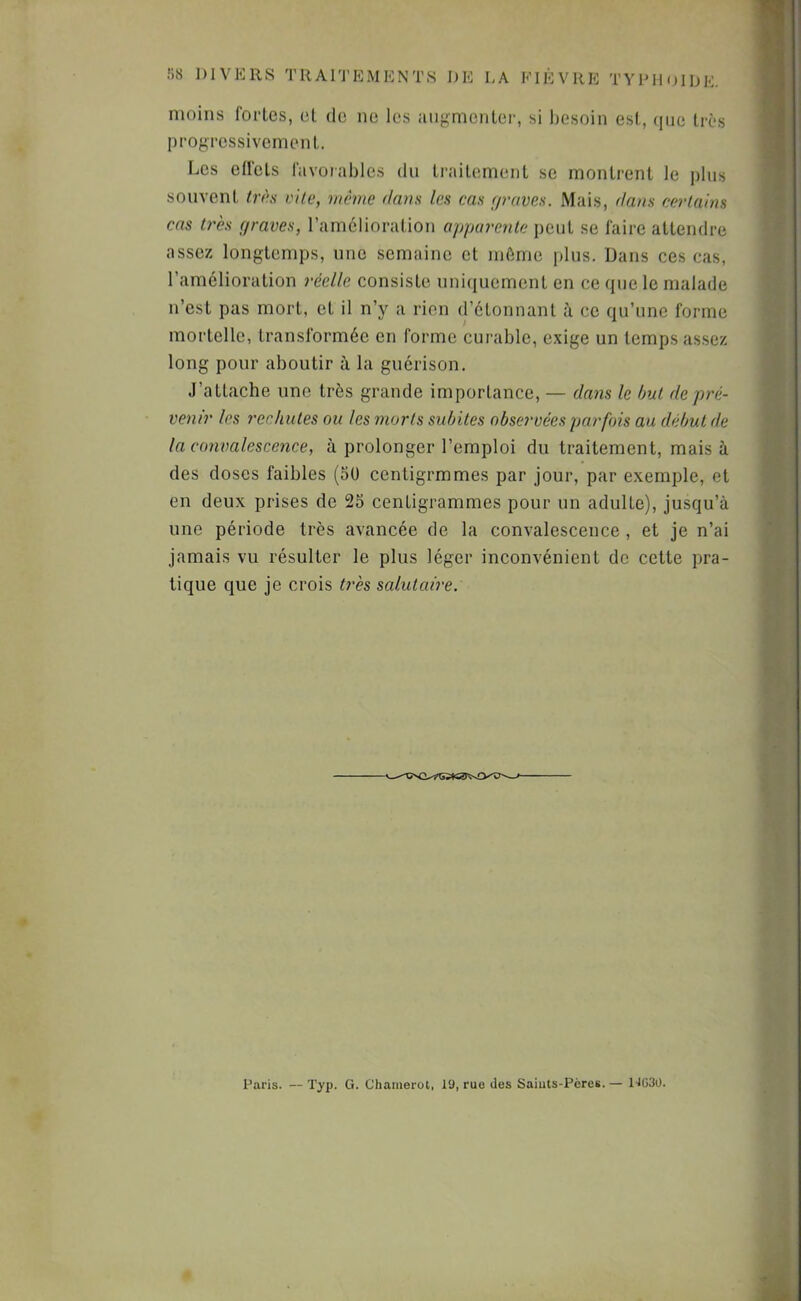 moins fortes, cl de ne les augmenter, si besoin est, que très progressivement. Les effets favoiables du traitement se montrent le plus souvent tr(\s vile, même dam les cas (/raves. Mais, dans cerlaim cas très (/raves, l’amélioration apparente peut se faire attendre assez longtemps, nue semaine et môme plus. Dans ces cas, l’amélioration réelle consiste uniciuement en ce que le malade n’est pas mort, et il n’y a rien d’étonnanl ce qu’une forme mortelle, transformée en forme curable, exige un temps as.sez long pour aboutir à la guérison. J’attache une très grande importance, — dans le hui de pré- venir les rechutes ou les morts sidjites observées par fois au début de la convalescence, à prolonger l’emploi du traitement, mais à des doses faibles (50 centigrmmes par jour, par exemple, et en deux prises de 25 centigrammes pour un adulte), jusqu’à une période très avancée de la convalescence , et je n’ai jamais vu résulter le plus léger inconvénient do cette pra- tique que je crois très salutaire: Paris. — 'l'yp- G* Chainerot, 19, ruo des Saiuts-Pères.— UG30.