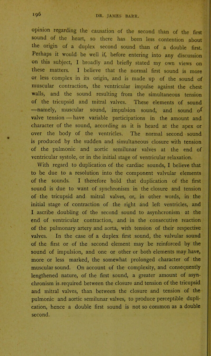 opinion regarding the causation of the second than of the first sound of the heart, so there has been less contention about the origin of a duplex second sound than of a double first. Perhaps it would be well if, before entering into any discussion on this subject, I broadly and briefly stated my own views on these matters. I believe that the normal first sound is more or less complex in its origin, and is made up of the sound of muscular contraction, the ventricular impulse against the chest walls, and the sound resulting from the simultaneous tension of the tricupsid and mitral valves. These elements of sound —namely, muscular sound, impulsion sound, and sound o^ valve tension — have variable participations in the amount and character of the sound, according as it is heard at the apex or over the body of the ventricles. The normal second sound is produced by the sudden and simultaneous closure with tension of the pulmonic and aortic semilunar valves at the end of ventricular systole, or in the initial stage of ventricular relaxation. With regard to duplication of the cardiac sounds, I believe that to be due to a resolution into the component valvular elements of the sounds. I therefore hold that duplication of the first sound is due to want of synchronism in the closure and tension of the tricupsid and mitral valves, or, in other words, in the initial stage of contraction of the right and left ventricles, and I ascribe doubling of the second sound to asynhcronism at the end of ventricular contraction, and in the consecutive reaction of the pulmonary artery and aorta, with tension of their respective valves. In the case of a duplex first sound, the valvular sound of the first or of the second element may be reinforced by the sound of impulsion, and one or other or both elements may have, more or less marked, the somewhat prolonged character of the muscular sound. On account of the complexity, and consequently lengthened nature, of the first sound, a greater amount of asyn- chronism is.required between the closure and tension of the tricupsid and mitral valves, than between the closure and tension of the pulmonic and aortic semilunar valves, to produce perceptible dupli- cation, hence a double first sound is not so common as a double second.