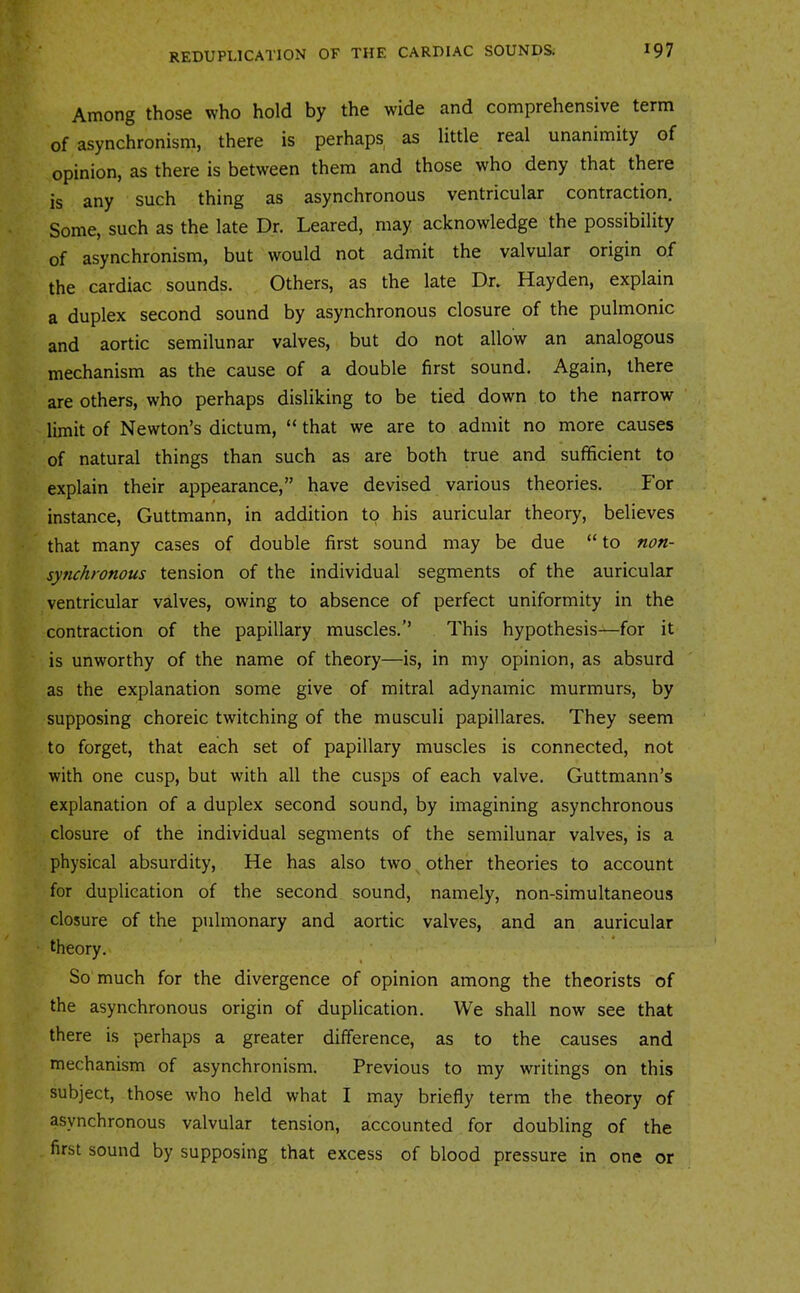 Among those who hold by the wide and comprehensive term of asynchronism, there is perhaps as little real unanimity of opinion, as there is between them and those who deny that there is any such thing as asynchronous ventricular contraction. Some, such as the late Dr. Leared, may acknowledge the possibility of asynchronism, but would not admit the valvular origin of the cardiac sounds. Others, as the late Dr, Hayden, explain a duplex second sound by asynchronous closure of the pulmonic and aortic semilunar valves, but do not allow an analogous mechanism as the cause of a double first sound. Again, there are others, who perhaps disliking to be tied down to the narrow limit of Newton’s dictum, “ that we are to admit no more causes of natural things than such as are both true and sufficient to explain their appearance,” have devised various theories. For instance, Guttmann, in addition to his auricular theory, believes that many cases of double first sound may be due “ to n(?u- synchronous tension of the individual segments of the auricular ventricular valves, owing to absence of perfect uniformity in the contraction of the papillary muscles.’’ This hypothesis—for it is unworthy of the name of theory—is, in my opinion, as absurd as the explanation some give of mitral adynamic murmurs, by supposing choreic twitching of the musculi papillares. They seem to forget, that each set of papillary muscles is connected, not with one cusp, but with all the cusps of each valve. Guttmann’s explanation of a duplex second sound, by imagining asynchronous closure of the individual segments of the semilunar valves, is a physical absurdity. He has also two other theories to account for duplication of the second sound, namely, non-simultaneous closure of the pulmonary and aortic valves, and an auricular theory. So much for the divergence of opinion among the theorists of the asynchronous origin of duplication. We shall now see that there is perhaps a greater difference, as to the causes and mechanism of asynchronism. Previous to my writings on this subject, those who held what I may briefly term the theory of asynchronous valvular tension, accounted for doubling of the first sound by supposing that excess of blood pressure in one or