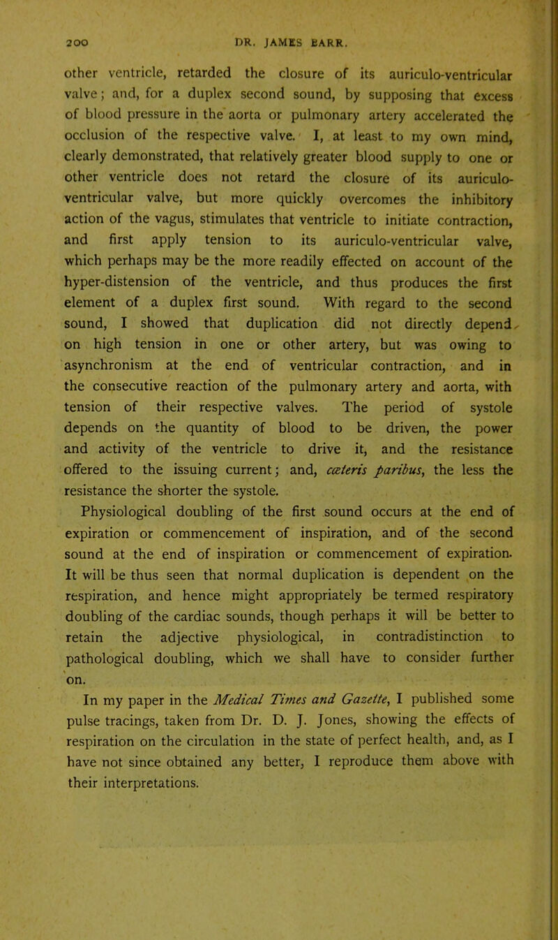 Other ventricle, retarded the closure of its auriculo-ventricular valve; and, for a duplex second sound, by supposing that excess of blood pressure in the aorta or pulmonary artery accelerated the occlusion of the respective valve.' I, at least to my own mind, clearly demonstrated, that relatively greater blood supply to one or other ventricle does not retard the closure of its auriculo- ventricular valve, but more quickly overcomes the inhibitory action of the vagus, stimulates that ventricle to initiate contraction, and first apply tension to its auriculo-ventricular valve, which perhaps may be the more readily effected on account of the hyper-distension of the ventricle, and thus produces the first element of a duplex first sound. With regard to the second sound, I showed that duplication did not directly depends on high tension in one or other artery, but was owing to asynchronism at the end of ventricular contraction, and in the consecutive reaction of the pulmonary artery and aorta, with tension of their respective valves. The period of systole depends on the quantity of blood to be driven, the power and activity of the ventricle to drive it, and the resistance offered to the issuing current; and, cceieris paribus, the less the resistance the shorter the systole. Physiological doubling of the first sound occurs at the end of expiration or commencement of inspiration, and of the second sound at the end of inspiration or commencement of expiration. It will be thus seen that normal duplication is dependent on the respiration, and hence might appropriately be termed respiratory doubling of the cardiac sounds, though perhaps it will be better to retain the adjective physiological, in contradistinction to pathological doubling, which we shall have to consider further on. In my paper in the Medical Times and Gazette, I published some pulse tracings, taken from Dr. D. J. Jones, showing the effects of respiration on the circulation in the state of perfect health, and, as I have not since obtained any better, I reproduce them above with their interpretations.