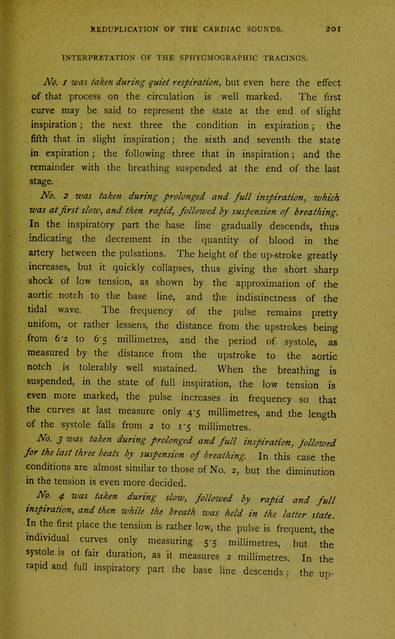 INTERPRETATION OF THE SPHYGMOGRAPHIC TRACINGS. No. j was taken during quiet respiration, but even here the effect of that process on the circulation is well marked. The first curve may be said to represent the state at the end of slight inspiration; the next three the condition in expiration; the fifth that in slight inspiration; the sixth and seventh the state in expiration; the following three that in inspiration; and the remainder with the breathing suspended at the end of the last stage. No. 2 was taken during prolonged and full inspiration, which was at first slow, and then rapid, followed by suspension of breathing. In the inspiratory part the base line gradually descends, thus indicating the decrement in the quantity of blood in the artery between the pulsations. The height of the up-stroke greatly increases, but it quickly collapses, thus giving the short sharp shock of low tension, as shown by the approximation of the aortic notch to the base line, and the indistinctness of the tidal wave. The frequency of the pulse remains pretty unifom, or rather lessens, the distance from the upstrokes being from 6-2 to 6-5 millimetres, and the period of systole, as measured by the distance from the upstroke to the aortic notch is tolerably well sustained. When the breathing is suspended, in the state of full inspiration, the low tension is even more marked, the pulse increases in frequency so that the curves at last measure only 4-5 millimetres, and the length of the systole falls from 2 to i'5 millimetres. No. 3 was taken during prolonged and full inspiration, followed for the last three beats by suspension of breathing. In this case the conditions are almost similar to those of No. 2, but the diminution in the tension is even more decided. No. 4 was taken during slow, followed by rapid and full inspiration, and then while the breath was held in the latter state. In the first place the tension is rather low, the pulse is frequent, the individual curves only measuring 5-5 millimetres, but the systole is of fair duration, as it measures 2 millimetres. In the rapid and full inspiratory part the base line descends; the up-