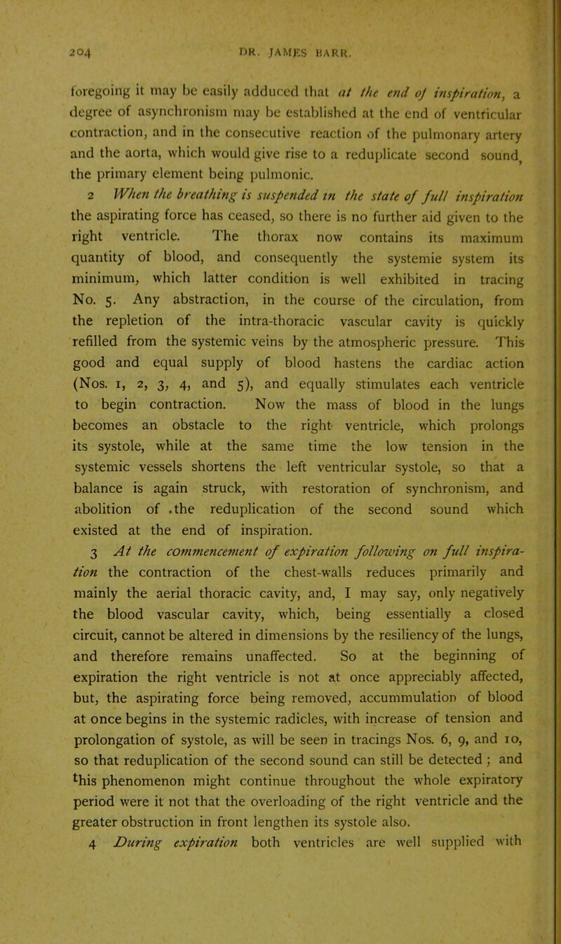 foregoing it may be easily adduced that at the e7id oj inspiration, a degree of asynchronism may be established at the end of ventricular contraction, and in the consecutive reaction of the pulmonary artery and the aorta, which would give rise to a reduplicate second sound, the primary element being pulmonic, 2 When the breathing is suspended in the state of full inspiration the aspirating force has ceased, so there is no further aid given to the right ventricle. The thorax now contains its maximum quantity of blood, and consequently the systemie system its minimum, which latter condition is well exhibited in tracing No. 5. Any abstraction, in the course of the circulation, from the repletion of the intra-thoracic vascular cavity is quickly refilled from the systemic veins by the atmospheric pressure. This good and equal supply of blood hastens the cardiac action (Nos. I, 2, 3, 4, and 5), and equally stimulates each ventricle to begin contraction. Now the mass of blood in the lungs becomes an obstacle to the right ventricle, which prolongs its systole, while at the same time the low tension in the systemic vessels shortens the left ventricular systole, so that a balance is again struck, with restoration of synchronism, and abolition of .the reduplication of the second sound which existed at the end of inspiration. 3 At the commencement of expiration following on full inspira- tion the contraction of the chest-walls reduces primarily and mainly the aerial thoracic cavity, and, I may say, only negatively the blood vascular cavity, which, being essentially a closed circuit, cannot be altered in dimensions by the resiliency of the lungs, and therefore remains unaffected. So at the beginning of expiration the right ventricle is not at once appreciably affected, but, the aspirating force being removed, accummulation of blood at once begins in the systemic radicles, with increase of tension and prolongation of systole, as will be seen in tracings Nos. 6, 9, and 10, so that reduplication of the second sound can still be detected; and ^his phenomenon might continue throughout the whole expiratory period were it not that the overloading of the right ventricle and the greater obstruction in front lengthen its systole also. 4 During expiration both ventricles are well supplied with