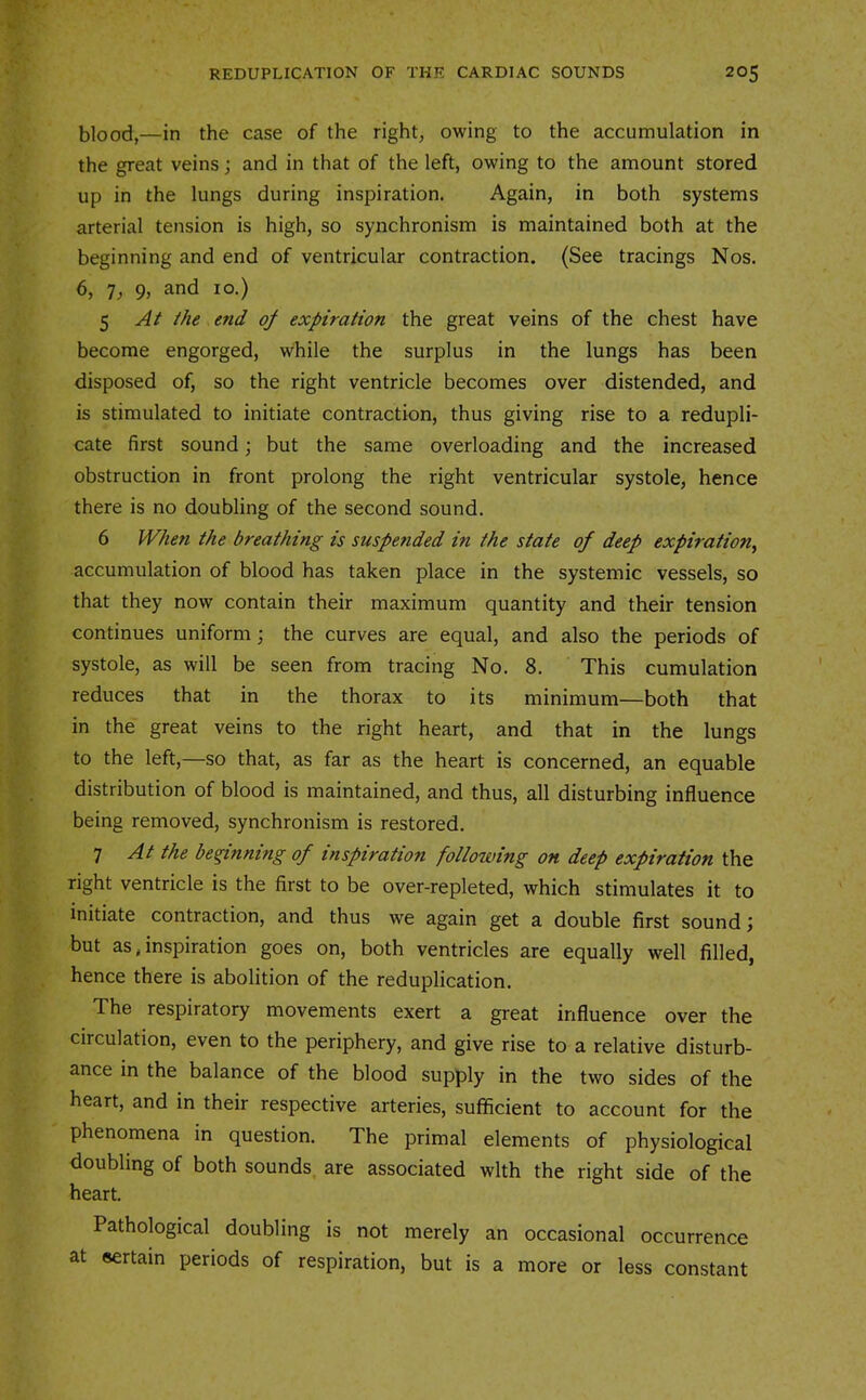 blood,—in the case of the right, owing to the accumulation in the great veins; and in that of the left, owing to the amount stored up in the lungs during inspiration. Again, in both systems arterial tension is high, so synchronism is maintained both at the beginning and end of ventricular contraction. (See tracings Nos. 6, 7, 9, and 10.) 5 the end of expiration the great veins of the chest have become engorged, while the surplus in the lungs has been disposed of, so the right ventricle becomes over distended, and is stimulated to initiate contraction, thus giving rise to a redupli- cate first sound; but the same overloading and the increased obstruction in front prolong the right ventricular systole, hence there is no doubling of the second sound. 6 When the breathing is suspended in the state of deep expiration^ accumulation of blood has taken place in the systemic vessels, so that they now contain their maximum quantity and their tension continues uniform; the curves are equal, and also the periods of systole, as will be seen from tracing No. 8. This cumulation reduces that in the thorax to its minimum—both that in the great veins to the right heart, and that in the lungs to the left,—so that, as far as the heart is concerned, an equable distribution of blood is maintained, and thus, all disturbing influence being removed, synchronism is restored. 7 At the beginning of inspiration following on deep expiration the right ventricle is the first to be over-repleted, which stimulates it to initiate contraction, and thus we again get a double first sound j but as, inspiration goes on, both ventricles are equally well filled, hence there is abolition of the reduplication. The respiratory movements exert a great influence over the circulation, even to the periphery, and give rise to a relative disturb- ance in the balance of the blood supply in the two sides of the heart, and in their respective arteries, sufficient to account for the phenomena in question. The primal elements of physiological doubling of both sounds are associated with the right side of the heart. Pathological doubling is not merely an occasional occurrence at sertain periods of respiration, but is a more or less constant