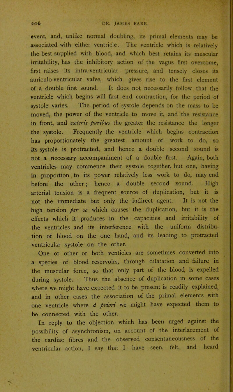 event, and, unlike normal doubling, its primal elements may be associated with either ventricle. The ventricle which is relatively the best supplied with blood, and which best retains its muscular irritability, has the inhibitory action of the vagus first overcome, first raises its intra-ventricular pressure, and tensely closes its auriculo-ventricular valve, which gives rise to the first element of a double first sound. It does not necessarily follow that the ventricle which begins will first end contraction, for the period of systole varies. The period of systole depends on the mass to be moved, the power of the ventricle to move it, and the resistance in front, and ccsieris paribus the greater the resistance the longer ‘ the systole. Frequently the ventricle which begins contraction has proportionately the greatest amount of work to do, so its systole is protracted, and hence a double second sound is not a necessary accompaniment of a double first. Again, both ventricles may commence their systole together, but one, having in proportion to its power relatively less work to do, may end before the other; hence a double second sound. High arterial tension is a frequent source of duplication, but it is not the immediate but only the indirect agent. It is not the high tension per se which causes the duplication, but it is the effects which it produces in the capacities and irritability of the ventricles and its interference with the uniform distribu- tion of blood on the one hand, and its leading to protracted ventricular systole on the other. One or other or both venticles are sometimes converted into a species of blood reservoirs, through dilatation and failure in the muscular force, so that only part of the blood is expelled during systole. Thus the absence of duplication in some cases where we might have expected it to be present is readily explained, and in other cases the association of the primal elements with one ventricle where d priori we might have expected them to be connected with the other. In reply to the objection which has been urged against the possibility of asynchronism, on account of the interlacement of the cardiac fibres and the observed consentaneousness of the ventricular action, I say that I have seen, felt, and heard