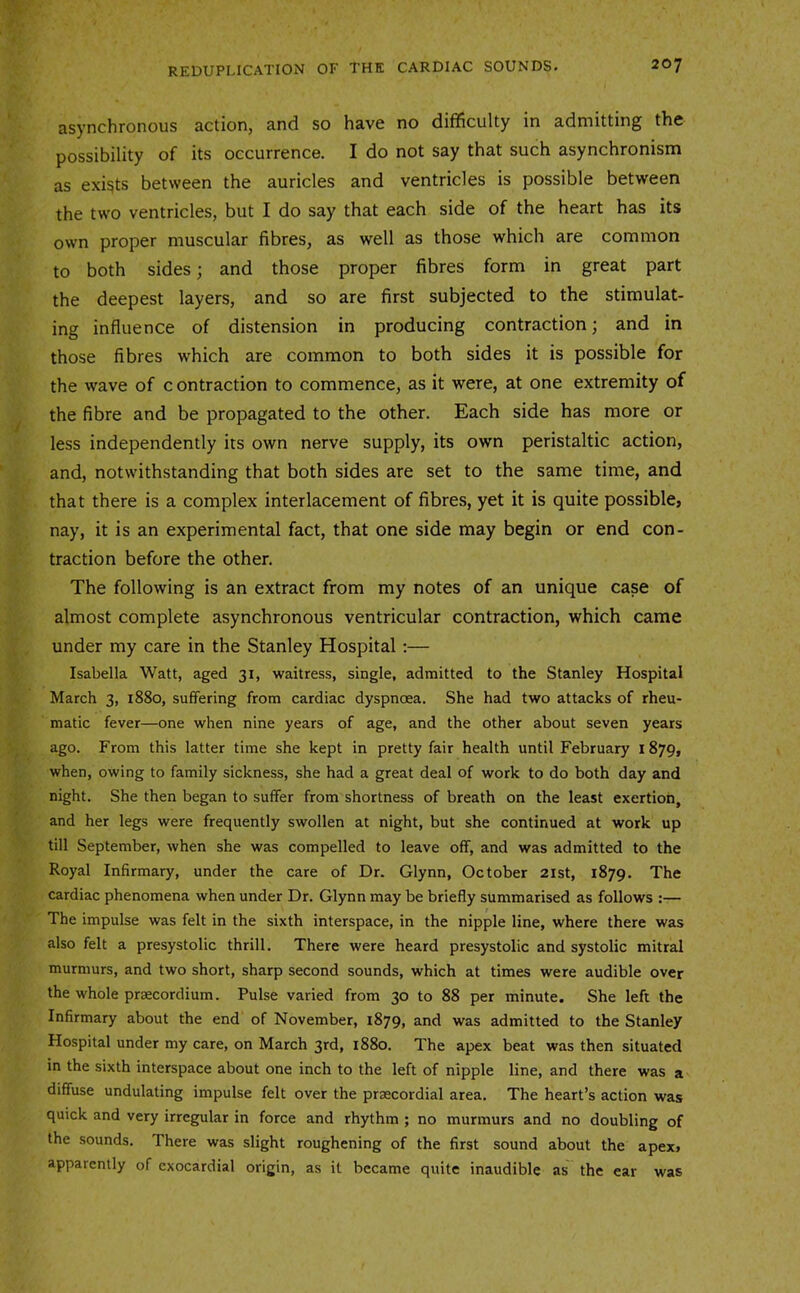 asynchronous action, and so have no difificulty in admitting the possibility of its occurrence. I do not say that such asynchronism as exists between the auricles and ventricles is possible between the two ventricles, but I do say that each side of the heart has its own proper muscular fibres, as well as those which are common to both sides; and those proper fibres form in great part the deepest layers, and so are first subjected to the stimulat- ing influence of distension in producing contraction; and in those fibres which are common to both sides it is possible for the wave of c ontraction to commence, as it were, at one extremity of the fibre and be propagated to the other. Each side has more or less independently its own nerve supply, its own peristaltic action, and, notwithstanding that both sides are set to the same time, and that there is a complex interlacement of fibres, yet it is quite possible, nay, it is an experimental fact, that one side may begin or end con- traction before the other. The following is an extract from my notes of an unique case of almost complete asynchronous ventricular contraction, which came under my care in the Stanley Hospital;— Isabella Watt, aged 31, waitress, single, admitted to the Stanley Hospital March 3, 1880, suffering from cardiac dyspnoea. She had two attacks of rheu- matic fever—one when nine years of age, and the other about seven years ago. From this latter time she kept in pretty fair health until February 1879, when, owing to family sickness, she had a great deal of work to do both day and night. She then began to suffer from shortness of breath on the least exertion, and her legs were frequently swollen at night, but she continued at work up till September, when she was compelled to leave off, and was admitted to the Royal Infirmary, under the care of Dr. Glynn, October 21st, 1879. The cardiac phenomena when under Dr. Glynn may be briefly summarised as follows :— The impulse was felt in the sixth interspace, in the nipple line, where there was also felt a presystolic thrill. There were heard presystolic and systolic mitral murmurs, and two short, sharp second sounds, which at times were audible over the whole prsecordium. Pulse varied from 30 to 88 per minute. She left the Infirmary about the end of November, 1879, and was admitted to the Stanley Hospital under my care, on March 3rd, 1880. The apex beat was then situated in the sixth interspace about one inch to the left of nipple line, and there was a diffuse undulating impulse felt over the prsecordial area. The heart’s action was quick and very irregular in force and rhythm ; no murmurs and no doubling of the sounds. There was slight roughening of the first sound about the apex, apparently of cxocardial origin, as it became quite inaudible as~ the ear was