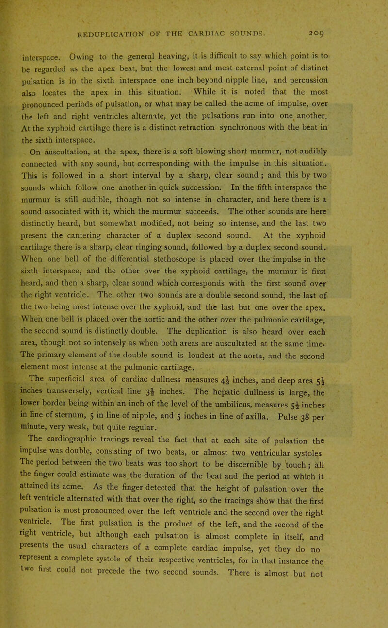interspace. Owing to the general heaving, it is difficult to say which point is to be regarded as the apex beat, but the lowest and most external point of distinct pulsation is in the sixth interspace one inch beyond nipple line, and percussion also locates the apex in this situation. While it is noted that the most pronounced periods of pulsation, or what may be called the acme of impulse, over the left and right ventricles alternate, yet the pulsations run into one^ another. At the xyphoid cartilage there is a distinct retraction synchronous with the beat in the sixth interspace. On auscultation, at the apex, there is a soft blowing short murmur, not audibly connected with any sound, but corresponding with the impulse in this situation. This is followed in a short interval by a sharp, clear sound ; and this by two sounds which follow one another in quick succession. In the fifth interspace the murmur is still audible, though not so intense in character, and here there is a sound associated with it, which the murmur succeeds. The other sounds are here distinctly heard, but somewhat modified, not being so intense, and the last two present the cantering character of a duplex second sound. At the xyphoid cartilage there is a sharp, clear ringing sound, followed by a duplex second sound. When one bell of the differential stethoscope is placed over the impulse in the sixth interspace, and the other over the xyphoid cartilage, the murmur is first heard, and then a sharp, clear sound which corresponds with the first sound over the right ventricle. The other two sounds are a double second sound, the last of the two being most intense over the xyphoid, and the last but one over the apex. When one bell is placed over the aortic and the other over the pulmonic cartilage, the second sound is distinctly double. The duplication is also heard over each area, though not so intensely as when both areas are auscultated at the same time. The primary element of the double sound is loudest at the aorta, .and the second element most intense at the pulmonic cartilage. The superficial area of cardiac dullness measures 4^ inches, and deep area 5^ inches transversely, vertical line 3^ inches. The hepatic dullness is large, the lower border being within an inch of the level of the umbilicus, measures Si inches in line of sternum, 5 in line of nipple, and 5 inches in line of axilla. Pulse 38 per minute, very weak, but quite regular. The cardiographic tracings reveal the fact that at each site of pulsation the impulse was double, consisting of two beats, or almost two ventricular systoles The period between the two beats was too short to be discernible by touch ; all the finger could estimate was the duration of the beat and the period at which it attained its acme. As the finger detected that the height of pulsation over the left ventricle alternated with that over the right, so the tracings show that the first pulsation is most pronounced over the left ventricle and the second over the right ventricle. The first pulsation is the product of the left, and the second of the right ventricle, but although each pulsation is almost complete in itself, and presents the usual characters of a complete cardiac impulse, yet they do no represent a complete systole of their respective ventricles, for in that instance the two first could not precede the two second sounds. There is almost but not