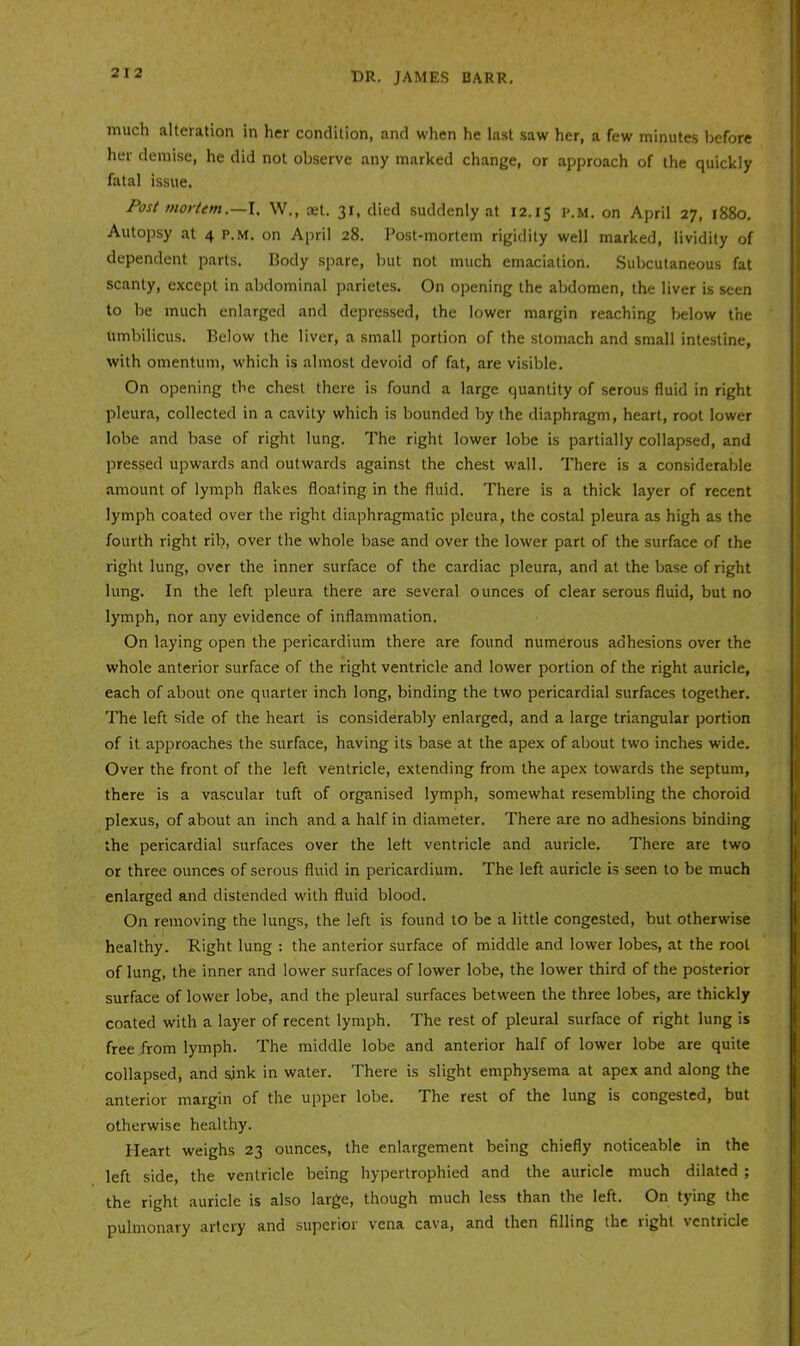 much alteration in her condition, and when he last saw her, a few minutes before her demise, he did not observe any marked change, or approach of the quickly fatal is.sue. Post mortem.—\. W., aet. 31, died suddenly at 12.15 I’-M- on April 27, 1880, Autopsy at 4 p.m. on April 28. Post-mortem rigidity well marked, lividity of dependent parts. Body spare, but not much emaciation. Subcutaneous fat scanty, except in abdominal parietes. On opening the abdomen, the liver is seen to be much enlarged and depressed, the lower margin reaching below the umbilicus. Below the liver, a small portion of the stomach and small intestine, with omentum, which is almost devoid of fat, are visible. On opening the chest there is found a large quantity of serous fluid in right pleura, collected in a cavity which is bounded by the diaphragm, heart, root lower lobe and base of right lung. The right lower lobe is partially collapsed, and pressed upwards and outwards against the chest wall. There is a considerable amount of lymph flakes floating in the fluid. There is a thick layer of recent lymph coated over the right diaphragmatic pleura, the costal pleura as high as the fourth right rib, over the whole base and over the lower part of the surface of the right lung, over the inner surface of the cardiac pleura, and at the base of right lung. In the left pleura there are several ounces of clear serous fluid, but no lymph, nor any evidence of inflammation. On laying open the pericardium there are found numerous adhesions over the whole anterior surface of the right ventricle and lower portion of the right auricle, each of about one quarter inch long, binding the two pericardial surfaces together. The left side of the heart is considerably enlarged, and a large triangular portion of it approaches the surface, having its base at the apex of about two inches wide. Over the front of the left ventricle, extending from the apex towards the septum, there is a vascular tuft of organised lymph, somewhat resembling the choroid plexus, of about an inch and a half in diameter. There are no adhesions binding the pericardial surfaces over the left ventricle and auricle. There are two or three ounces of serous fluid in pericardium. The left auricle is seen to be much enlarged and distended with fluid blood. On removing the lungs, the left is found to be a little congested, but otherwise healthy. Right lung : the anterior surface of middle and lower lobes, at the root of lung, the inner and lower surfaces of lower lobe, the lower third of the posterior surface of lower lobe, and the pleural surfaces between the three lobes, are thickly coated with a layer of recent lymph. The rest of pleural surface of right lung is free from lymph. The middle lobe and anterior half of lower lobe are quite collapsed, and sjnk in water. There is slight emphysema at apex and along the anterior margin of the upper lobe. The rest of the lung is congested, but otherwise healthy. Heart weighs 23 ounces, the enlargement being chiefly noticeable in the left side, the ventricle being hypertrophied and the auricle much dilated ; the right auricle is also large, though much less than the left. On tying the pulmonary artery and superior vena cava, and then filling the right ventricle