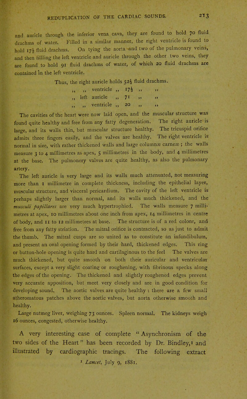and auricle through the inferior vena cava, they are found to hold ^o fluid drachms of water. Filled in a similar manner, the right ventricle is found to hold lyi fluid drachms. On tying the aorta-and two of the pulmonary veins, and then lilHing the left ventricle and auricle through the other two veins, they are found to hold 91 fluid drachms of water, of which 20 fluid drachms are contained m the left ventricle. Thus, the right auricle holds 52^ fluid drachms. ,, ,, ventricle ,, >» »> ,, left auricle ,,71 >> »> ,, „ ventricle ,, 20 „ ,, The cavities of the heart were now laid open, and the muscular structure was found quite healthy and free from any fatty degeneration. The right auricle'is large, and its walls thin, but muscular structure healthy. The tricuspid orifice admits three fingers easily, and the valves are healthy. The right ventricle is normal in size, with rather thickened walls and large columnse carnctE ^ the walls measure 3 to 4 millimetres as ape.>:, 5 millimetres in the body, and 4 millimetres at the base. The pulmonery valves are quite healthy, as also the pulmonary artery. The left auricle is very large and its walls much attenuated, not measuring more than i millimetre in complete thickness, including the epithelial layer, muscular structure, and visceral pericardium. The cavity of the left ventricle is perhaps slightly larger than normal, and its walls much thickened, and the musculi papillares are very much hypertrophied. The walls measure 7 milli- metres at apex, 10 millimetres about one inch from apex, 14 millimetres in centre of body, and ii to 12 millimetres at base. The structure is of a red colour, and free from any fatty striation. The mitral orifice is contracted, so as just to admit the thumb. The mitral cusps are so united as to constitute an infundibulum, and present an oval opening formed by their hard, thickened edges. This ring or button-hole opening is quite hard and cartilaginous to the feel The valves are much thickened, but quite smooth on both their auricular and ventricular surfaces, except a very slight coaling or roughening, with fibrinous specks along the edges of the opening. The thickened and slightly roughened edges prevent very accurate apposition, but meet very closely and are in good condition for developing sound. The aortic valves are quite healthy : there are a few small atheromatous patches above the aortic valves, but aorta otherwise smooth and healthy. Large nutmeg liver, weighing 73 ounces. Spleen normal. The kidneys weigh 16 ounces, congested, otherwise healthy. A very interesting case of complete “ Asynchronism of the two sides of the Heart ” has been recorded by Dr. Bindley, i and illustrated by cardiographic tracings. The following extract ^ Lancet, July 9, 1881.