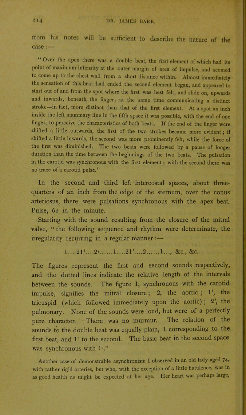 from his notes will be sufficient to describe the nature of the case :— Over the apex there was a double beat, the first element of which had its point of maximum intensity at the outer margin of area of impulse, and seemed to come up to the chest wall from a short distance within. Almost immediately the sensation of this beat had ended the second element began, and appeared to start out of and from the spot where the first was best felt, and slide on, upwards and inwards, beneath the finger, at the same time communicating a distinct stroke—in fact, more distinct than that of the first element. At a spot an inch inside the left mammary line in the fifth space it was possible, with the end of one finger, to perceive the characteristics of both beats. If the end of the finger were shifted a little outwards, the first of the two strokes became more evident; if shifted a little inwards, the second was more prominently felt, while the force of the first was diminished. The two beats were followed by a pause of longer duration than the time between the beginnings of the two beats. The pulsation in the carotid was synchronous with the first element; with the second there was no trace of a carotid pulse.” In the second and third left intercostal spaces, about three- quarters of an inch from the edge of the sternum, over the conus arteriosus, there were pulsations synchronous with the apex beat. Pulse, 62 in the minute. Starting with the sound resulting from the closure of the mitral valve, “ the following sequence and rhythm were determinate, the irregularity recurring in a regular manner :— 1....21' .2'.. .1....21'....2.,....!..., &c,, &c. The figures represent the first and second sounds respectively, and the dotted lines indicate the relative length of the intervals between the sounds. The figure 1, synchronous with the carotid impulse, signifies the mitral closure; 2, the aortic ; 1', the tricuspid (which followed immediately upon the aortic); 2', the pulmonary. None of the sounds were loud, but were of a perfectly pure character. There was no murmur. The relation of the sounds to the double beat was equally plain, 1 corresponding to the first beat, and 1' to the second. The basic beat in the second space was synchronous with 1'.” Another case of demonstrable asynchronism I observed in an old lady aged 74» with rather rigid arteries, but who, with the exception of a little flatulence, was in as good health as might be expected at her age. Her heart was perhaps large.