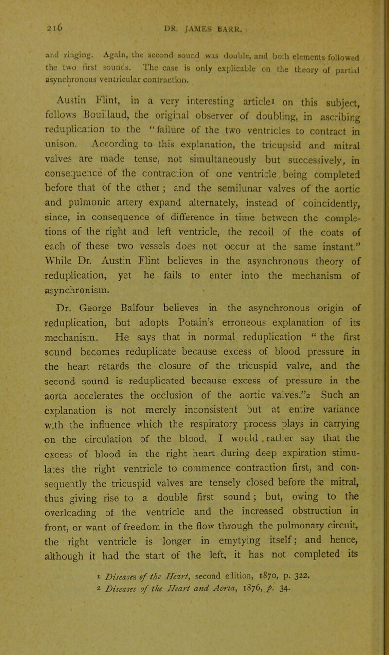 and ringing. Again, the second sound was double, and Ijotli elements followed the two first sounds. The case is only explicable on the theory of partial asynchronous ventricular contraction. Austin Flint, in a very interesting articlei on this subject, follows Kouillaud, the original observer of doubling, in ascribing reduplication to the “failure of the two ventricles to contract in unison. According to this explanation, the tricupsid and mitral valves are made tense, not simultaneously but successively, in consequence of the contraction of one ventricle being completed before that of the other; and the semilunar valves of the aortic and pulmonic artery expand alternately, instead of coincidently, since, in consequence of difference in time between the comple- tions of the right and left ventricle, the recoil of the coats of each of these two vessels does not occur at the same instant.” While Dr. Austin Flint believes in the asynchronous theory of reduplication, yet he fails to enter into the mechanism of asynchronism. Dr. George Balfour believes in the asynchronous origin of reduplication, but adopts Potain’s erroneous explanation of its mechanism. He says that in normal reduplication “ the first sound becomes reduplicate because excess of blood pressure in the heart retards the closure of the tricuspid valve, and the second sound is reduplicated because excess of pressure in the aorta accelerates the occlusion of the aortic valves.”2 Such an explanation is not merely inconsistent but at entire variance with the influence which the respiratory process plays in carrying on the circulation of the blood. I would. rather say that the excess of blood in the right heart during deep expiration stimu- lates the right ventricle to commence contraction first, and con- sequently the tricuspid valves are tensely closed before the mitral, thus giving rise to a double first sound; but, owing to the overloading of the ventricle and the increased obstruction in front, or want of freedom in the flow through the pulmonary circuit, the right ventricle is longer in emytying itself; and hence, although it had the start of the left, it has not completed its 1 Diseases of the Heart, second edition, 1870, p. 322. 2 Diseases of the Heart and Aorta, 1876, 34-