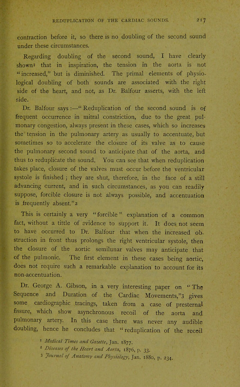 contraction before it, so there is no doubling of the second sound under these circumstances. Regarding doubling of the second sound, I have clearly shown I that in inspiration, the tension in the aorta is not “increased,” but is diminished. The primal elements of physio- logical doubling of both sounds are associated with the right side of the heart, and not, as Dr. Balfour asserts, with the left side. Dr. Balfour says :—“ Reduplication of the second sound is of frequent occurrence in mitral constriction, due to the great pul- monary congestion, always present in these cases, which so increases the tension in the pulmonary artery as usually to accentuate, but sometimes so to accelerate the closure of its valve as to cause the pulmonary second sound to anticipate that of the aorta, and thus to reduplicate the sound. You can see that when reduplication takes place, closure of the valves must occur before the ventricular systole is finished ; they are shut, therefore, in the face of a still advancing current, and in such circumstances, as you can readily suppose, forcible closure is not always possible, and accentuation is frequently absent. ”2 This is certainly a very “ forcible ” explanation of a common fact, without a tittle of evidence to support it. It does not seem to have occurred to Dr. Balfour that when the increased ob- struction in front thus prolongs the right ventricular systole, then the closure of the aortic semilunar valves may anticipate that of the pulmonic. The first element in these cases being aortic, does not require such a remarkable explanation to account for its non-accentuation. Dr. George A. Gibson, in a very interesting paper on “The Sequence and Duration of the Cardiac Movements,”3 gives some cardiographic tracings, taken from a case of presternal fissure, which show asynchronous recoil of the aorta and pulmonary artery. In this case there was never any audible doubling, hence he concludes that “reduplication of the recoil ^ Medical Times and Gazette, Jan. 1877. * Diseases of the Heart and Aorta, 1876, p. 33. 3 Journal of Anatomy and Physiology, Jan. 1880, p. 234.