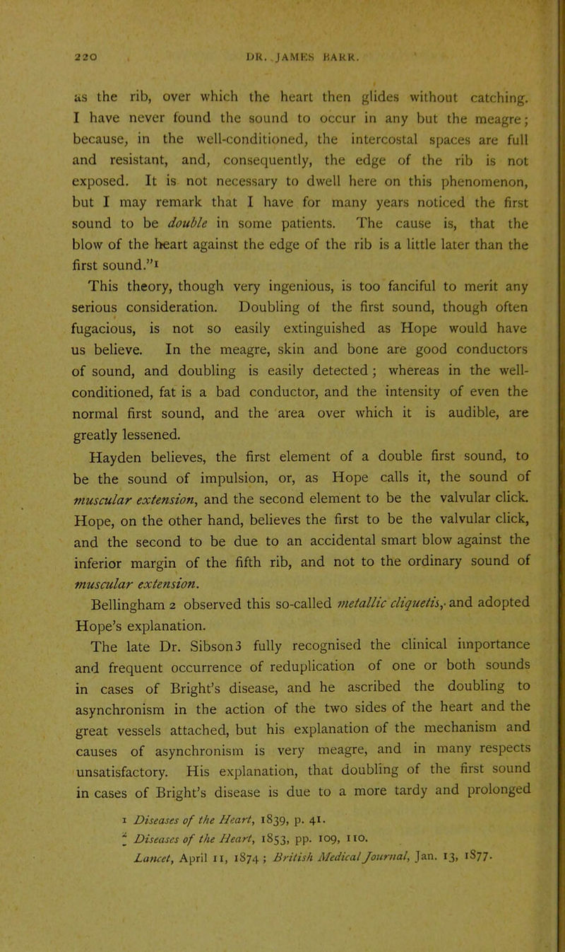 as the rib, over which the heart then glides without catching. I have never found the sound to occur in any but the meagre; because, in the well-conditioned, the intercostal spaces are full and resistant, and, consequently, the edge of the rib is not exposed. It is not necessary to dwell here on this phenomenon, but I may remark that I have for many years noticed the first sound to be double in some patients. The cause is, that the blow of the heart against the edge of the rib is a little later than the first sound.”i This theory, though very ingenious, is too fanciful to merit any serious consideration. Doubling of the first sound, though often fugacious, is not so easily extinguished as Hope would have us believe. In the meagre, skin and bone are good conductors of sound, and doubling is easily detected; whereas in the well- conditioned, fat is a bad conductor, and the intensity of even the normal first sound, and the area over which it is audible, are greatly lessened. Hayden believes, the first element of a double first sound, to be the sound of impulsion, or, as Hope calls it, the sound of muscular extension^ and the second element to be the valvular click. Hope, on the other hand, believes the first to be the valvular click, and the second to be due to an accidental smart blow against the inferior margin of the fifth rib, and not to the ordinary sound of muscular extension. Bellingham 2 observed this so-called inetallic cliquetis,- and adopted Hope’s explanation. The late Dr. SibsonS fully recognised the clinical importance and frequent occurrence of reduplication of one or both sounds in cases of Bright’s disease, and he ascribed the doubling to asynchronism in the action of the two sides of the heart and the great vessels attached, but his explanation of the mechanism and causes of asynchronism is very meagre, and in many respects unsatisfactory. His explanation, that doubling of the first sound in cases of Bright’s disease is due to a more tardy and prolonged 1 Diseases of the Heart, 1839, p. 41. j Diseases of the Heart, i853> PP* I09> Lancet, April ii, 1874 ; British Medical Journal, Jan. 13, 1S77.