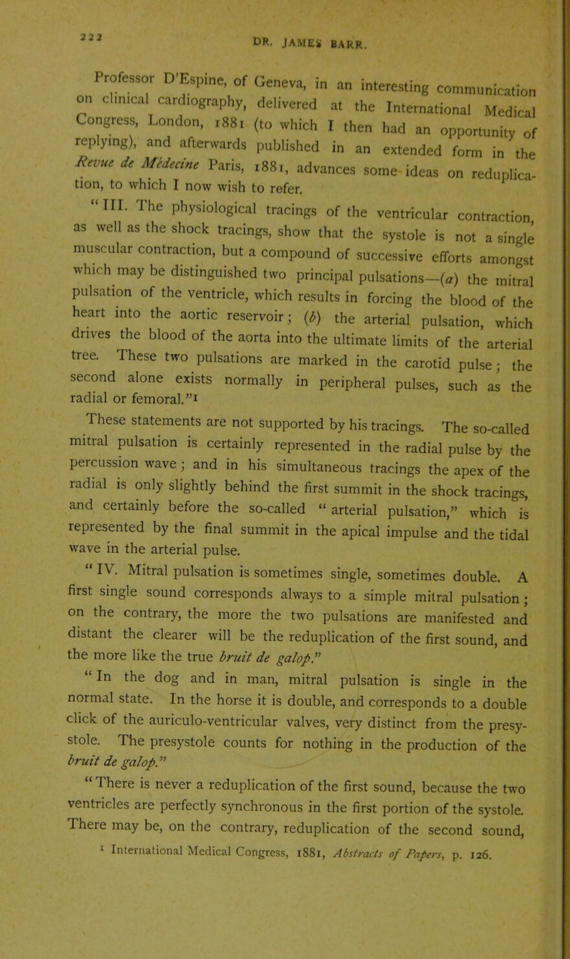 32 2 Professor D’Espine, of Geneva, in an interesting communication on clinical cardiography, delivered at the International Medical Congress, London, i88i (to which I then had an opportunity of replying), and afterwards published in an extended form in the At,nr * Paris, ,88., advances some ideas on reduplica- tion, to which I now wish to refer. “III. The physiological tracings of the ventricular contraction as well as the shock tracings, show that the systole is not a single muscular contraction, but a compound of successive efforts amongst which may be distinguished two principal pulsations—(a) the mitral pulsation of the ventricle, which results in forcing the blood of the heart into the aortic reservoir; (^) the arterial pulsation, which drives the blood of the aorta into the ultimate limits of the arterial tree. These two pulsations are marked in the carotid pulse; the second alone exists normally in peripheral pulses, such as the radial or femoral. These statements are not supported by his tracings. The so-called mitral pulsation is certainly represented in the radial pulse by the percussion wave; and in his simultaneous tracings the apex of the radial is only slightly behind the first summit in the shock tracings, and certainly before the so-called “ arterial pulsation,” which is represented by the final summit in the apical impulse and the tidal wave in the arterial pulse. “ IV. Mitral pulsation is sometimes single, sometimes double. A first single sound corresponds always to a simple mitral pulsation; on the contrary, the more the two pulsations are manifested and distant the clearer will be the reduplication of the first sound, and the more like the true bruit de galop.” “ In the dog and in man, mitral pulsation is single in the normal state. In the horse it is double, and corresponds to a double click of the auriculo-ventricular valves, very distinct from the presy- stole. The presystole counts for nothing in the production of the bruit de galop. ” “ There is never a reduplication of the first sound, because the two ventricles are perfectly synchronous in the first portion of the systole. There may be, on the contrary, reduplication of the second sound, I International Medical Congress, i88i, Ads(mcts of Papers, p. 126.
