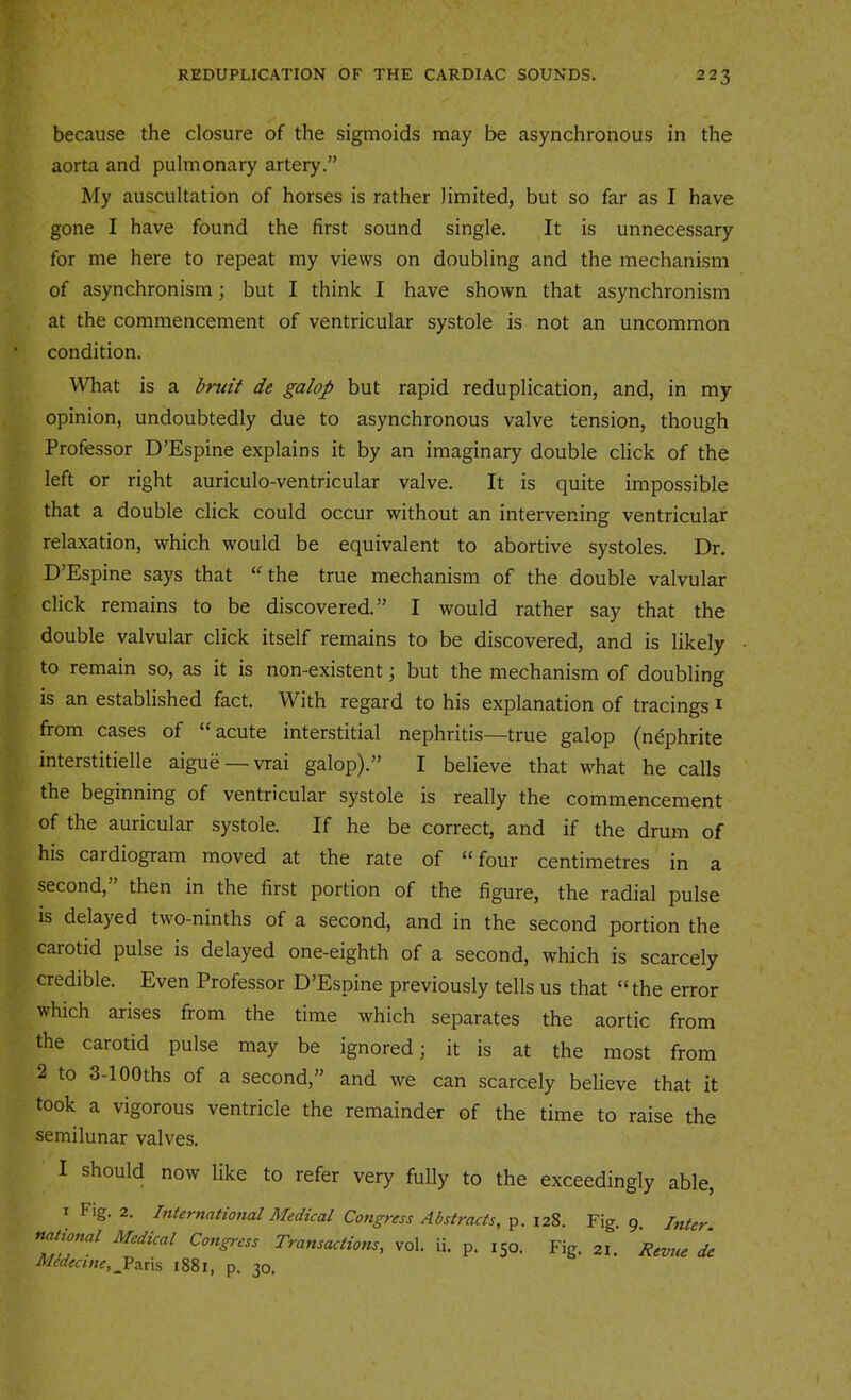 because the closure of the sigmoids may be asynchronous in the aorta and pulmonary artery.” My auscultation of horses is rather limited, but so far as I have gone I have found the first sound single. It is unnecessary for me here to repeat my views on doubling and the mechanism of asynchronism; but I think I have shown that asynchronism at the commencement of ventricular systole is not an uncommon condition. What is a bruit de galop but rapid reduplication, and, in my opinion, undoubtedly due to asynchronous valve tension, though Professor D’Espine explains it by an imaginary double click of the left or right auriculo-ventricular valve. It is quite impossible that a double click could occur without an intervening ventricular relaxation, which would be equivalent to abortive systoles. Dr. D’Espine says that “the true mechanism of the double valvular click remains to be discovered.” I would rather say that the double valvular click itself remains to be discovered, and is likely to remain so, as it is non-existent; but the mechanism of doubling is an established fact. With regard to his explanation of tracings i from cases of “acute interstitial nephritis—true galop (nephrite interstitielle aigue —vrai galop).” I believe that what he calls the beginning of ventricular systole is really the commencement of the auricular systole. If he be correct, and if the drum of his cardiogram moved at the rate of “ four centimetres in a second, then in the first portion of the figure, the radial pulse is delayed two-ninths of a second, and in the second portion the carotid pulse is delayed one-eighth of a second, which is scarcely credible. Even Professor D’Espine previously tells us that “the error which arises from the time which separates the aortic from the carotid pulse may be ignored; it is at the most from 2 to 3-lOOths of a second,” and we can scarcely believe that it took a vigorous ventricle the remainder of the time to raise the semilunar valves. I should now like to refer very fully to the exceedingly able, I Fig. 2. International Medical Congress Abstracts, p. 128. Fig. 9. Inter, national Medical Congress Transactions, vol. ii. p. 150. Fig. 21. Revue de Midecine, Vzxvi 1881, p. 30.