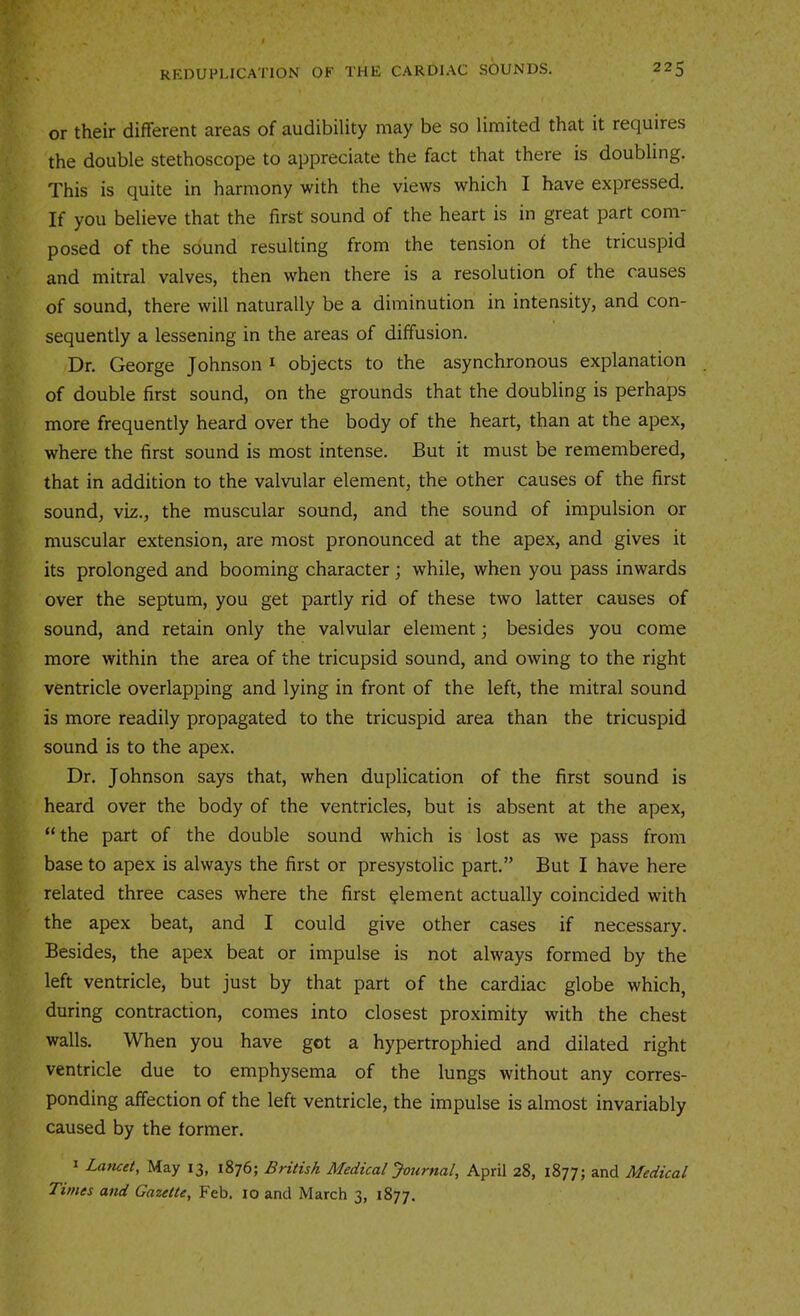 or their different areas of audibility may be so limited that it requires the double stethoscope to appreciate the fact that there is doubling. This is quite in harmony with the views which I have expressed. If you believe that the first sound of the heart is in great part com- posed of the sound resulting from the tension of the tricuspid and mitral valves, then when there is a resolution of the causes of sound, there will naturally be a diminution in intensity, and con- sequently a lessening in the areas of diffusion. Dr. George Johnson i objects to the asynchronous explanation of double first sound, on the grounds that the doubling is perhaps more frequently heard over the body of the heart, than at the apex, where the first sound is most intense. But it must be remembered, that in addition to the valvular element, the other causes of the first sound, viz., the muscular sound, and the sound of impulsion or muscular extension, are most pronounced at the apex, and gives it its prolonged and booming character ; while, when you pass inwards over the septum, you get partly rid of these two latter causes of sound, and retain only the valvular element; besides you come more within the area of the tricupsid sound, and owing to the right ventricle overlapping and lying in front of the left, the mitral sound is more readily propagated to the tricuspid area than the tricuspid sound is to the apex. Dr. Johnson says that, when duplication of the first sound is heard over the body of the ventricles, but is absent at the apex, “the part of the double sound which is lost as we pass from base to apex is always the first or presystolic part.” But I have here related three cases where the first element actually coincided with the apex beat, and I could give other cases if necessary. Besides, the apex beat or impulse is not always formed by the left ventricle, but just by that part of the cardiac globe which, during contraction, comes into closest proximity with the chest walls. When you have got a hypertrophied and dilated right ventricle due to emphysema of the lungs without any corres- ponding affection of the left ventricle, the impulse is almost invariably caused by the former. I Lancet, May 13, 1876; British Medical Journal, April 28, 18775 and Medical Times and Gazette, Feb. 10 and March 3, 1877.