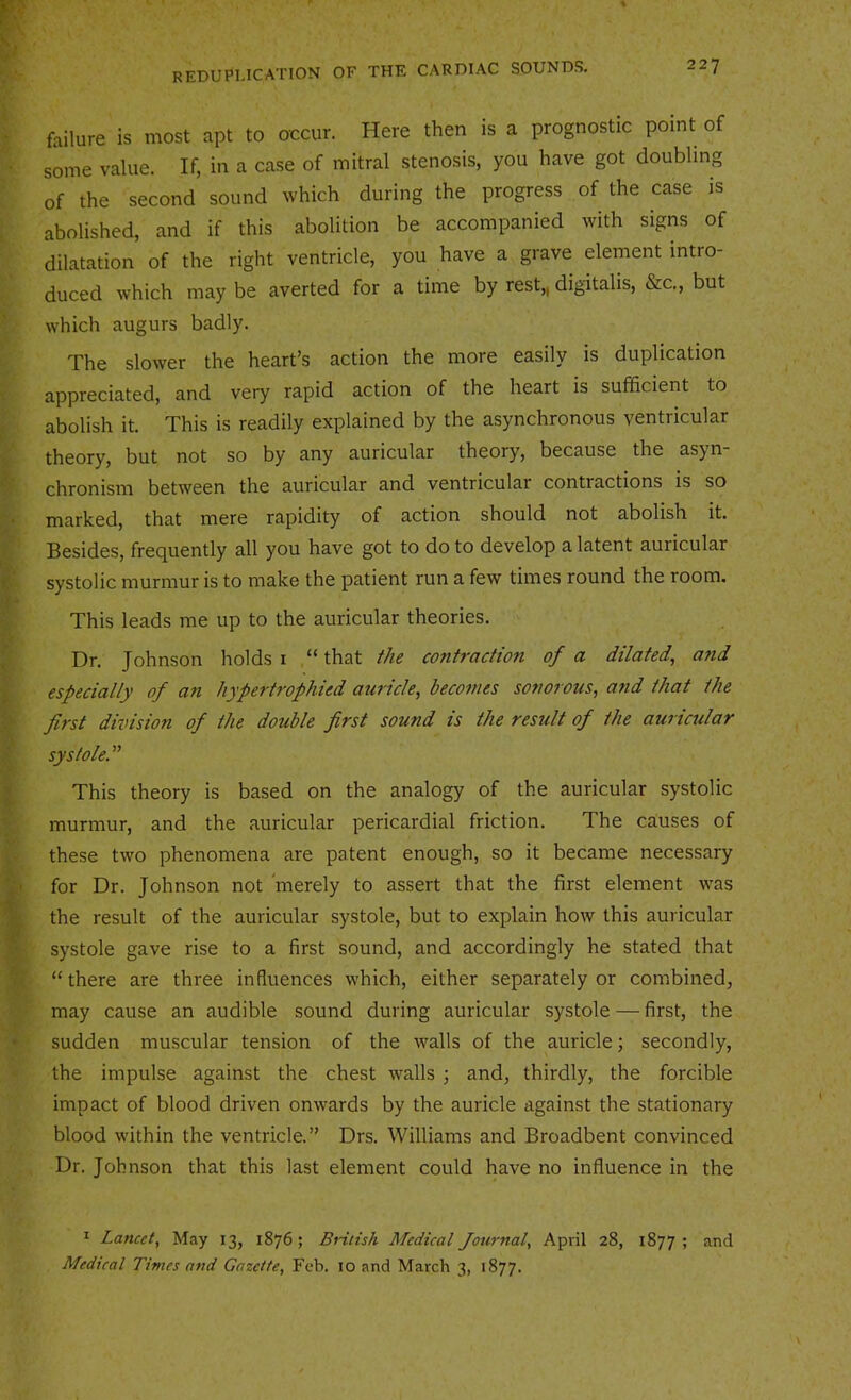 failure is most apt to occur. Here then is a prognostic point of some value. If, in a case of mitral stenosis, you have got doubling of the second sound which during the progress of the case is abolished, and if this abolition be accompanied with signs of dilatation of the right ventricle, you have a grave element intro- duced which may be averted for a time by rest,, digitalis, &c., but which augurs badly. The slower the heart’s action the more easily is duplication appreciated, and very rapid action of the heart is sufficient to abolish it. This is readily explained by the asynchronous ventricular theory, but not so by any auricular theory, because the asj^n chronism between the auricular and ventricular contractions is so marked, that mere rapidity of action should not abolish it. Besides, frequently all you have got to do to develop a latent auricular systolic murmur is to make the patient run a few times round the room. This leads me up to the auricular theories. Dr. Johnson holds i “ that the contraction of a dilated, a?id especially of an hypertrophied auricle, becomes sonorous, and that the first division of the double first sound is the result of the auricular systoleP This theory is based on the analogy of the auricular systolic murmur, and the auricular pericardial friction. The causes of these two phenomena are patent enough, so it became necessary for Dr. Johnson not merely to assert that the first element was the result of the auricular systole, but to explain how this auricular systole gave rise to a first sound, and accordingly he stated that “there are three influences which, either separately or combined, may cause an audible sound during auricular systole — first, the sudden muscular tension of the walls of the auricle; secondly, the impulse against the chest walls ; and, thirdly, the forcible impact of blood driven onwards by the auricle against the stationary blood within the ventricle.” Drs. Williams and Broadbent convinced Dr. Johnson that this last element could have no influence in the * Lancet, May 13, 1876; British Medical Journal, April 28, 1877; and Medical Times and Gazette, Feb. 10 and March 3, 1877.