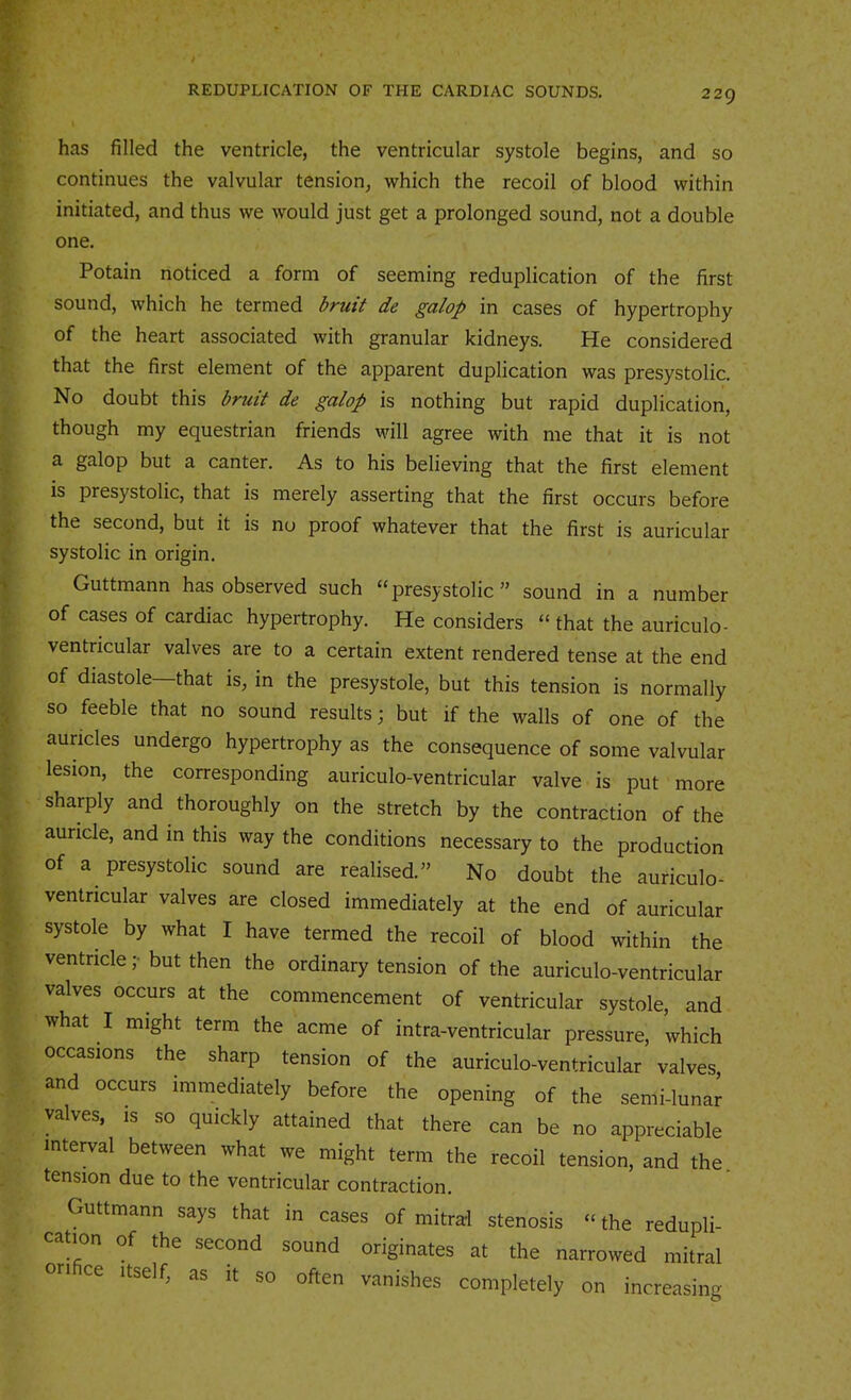 has filled the ventricle, the ventricular systole begins, and so continues the valvular tension, which the recoil of blood within initiated, and thus we would just get a prolonged sound, not a double one. Potain noticed a form of seeming reduplication of the first sound, which he termed bruit de galop in cases of hypertrophy of the heart associated with granular kidneys. He considered that the first element of the apparent duplication was presystolic. No doubt this bruit de galop is nothing but rapid duplication, though my equestrian friends will agree with me that it is not a galop but a canter. As to his believing that the first element is presystolic, that is merely asserting that the first occurs before the second, but it is no proof whatever that the first is auricular systolic in origin. Guttmann has observed such “presystolic” sound in a number of cases of cardiac hypertrophy. He considers “ that the auriculo- ventricular valves are to a certain extent rendered tense at the end of diastole—that is, in the presystole, but this tension is normally so feeble that no sound results; but if the walls of one of the auricles undergo hypertrophy as the consequence of some valvular lesion, the corresponding auriculo-ventricular valve is put more sharply and thoroughly on the stretch by the contraction of the auricle, and in this way the conditions necessary to the production of a presystolic sound are realised.” No doubt the auriculo- ventricular valves are closed immediately at the end of auricular systole by what I have termed the recoil of blood within the ventricle ;• but then the ordinary tension of the auriculo-ventricular valves occurs at the commencement of ventricular systole, and what I might term the acme of intra-ventricular pressure, which occasions the sharp tension of the auriculo-ventricular valves and occurs immediately before the opening of the semi-luna^ valves, IS so quickly attained that there can be no appreciable interval between what we might term the recoil tension, and the. tension due to the ventricular contraction. Guttmann says that in cases of mitral stenosis “ the redupli- cation of the second sound originates at the narrowed mitral on ce Itself, as it so often vanishes completely on increasing